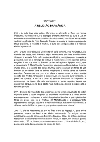 CAPÍTULO 11

                       A RELIGIÃO BRAMÂNICA

295 – A Índia teve dois cultos diferentes: a adoração a Deus em forma
masculina, ou culto ao Sol, e a adoração em forma feminina, ou culto à Lua. O
culto solar dava ao Deus do Universo um sexo varonil, com todas as tradições
védicas: a ciência do Fogo Sagrado Criador, a oração, a noção esotérica do
Deus Supremo, o respeito à mulher, o culto dos antepassados e a realeza
eletiva e patriarcal.

296 – O culto lunar atribuía à Divindade um sexo feminino, ou a Natureza, e, na
maioria das vezes, uma Natureza cega, inconsciente em suas manifestações
violentas e terríveis. Este culto praticava a idolatria, a magia negra; favorecia a
poligamia, que foi a herança de judeus e maometanos e de algumas outras
religiões. A luta dos filhos do Sol com os da Lua inspirou a Epopéia Hindu, que
é denominada O Mahabharata. No começo triunfaram os filhos da Lua, durante
muitos anos, e o espírito das trevas triunfou sobre o da Luz. Os filhos do Sol
tiveram de se retirar para as selvas longínquas e muitos deles se fizeram
eremitas. Reuniam-se em grupos e tribos e conservavam a interpretação
secreta dos Vedas. Chegaram a desenvolver, de maneira surpreendente, o
poder da vontade. A voz e o olhar do ermitão afastavam as serpentes e
amansavam os tigres. Os reis começaram a temer aqueles iogues ou
anacoretas porque, como diz o poeta, “sua maldição perseguia o culpado até a
terceira geração”.

297 – Do seio da irmandade dos anacoretas devia brotar a revolução do poder
espiritual sobre o poder temporal, do anacoreta sobre o rei. E o Verbo Divino
encarnou-se em um homem e este foi o primeiro Messias, o primogênito dos
filhos de Deus, este foi o Krishna. (O Mahabharata e o Bhagavad-Gita
representam a tradição popular e a tradição iniciática. Relatam o nascimento, a
vida e a morte de Krishna, para os que queiram aprofundar o tema.)

298 – O dia do nascimento do Sol na Índia é dia de regozijo. O povo troca
presentes, adorna os lares e se felicita mutuamente. Os antigos persas
celebravam esse dia como o do Senhor e Salvador Mitra. Os antigos egípcios
festejavam o nascimento de seu Salvador Hórus, e, assim, em todas as partes
do mundo, o 25 de dezembro era considerado como o dia mais feliz do ano,
porque era o dia da esperança e do triunfo do Bem.
 