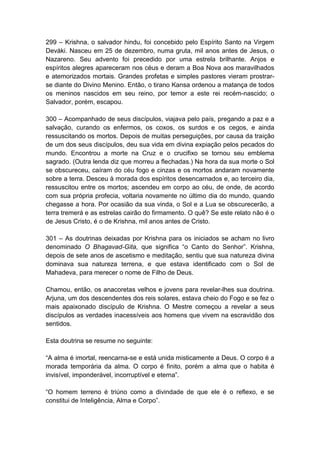 299 – Krishna, o salvador hindu, foi concebido pelo Espírito Santo na Virgem
Deváki. Nasceu em 25 de dezembro, numa gruta, mil anos antes de Jesus, o
Nazareno. Seu advento foi precedido por uma estrela brilhante. Anjos e
espíritos alegres apareceram nos céus e deram a Boa Nova aos maravilhados
e atemorizados mortais. Grandes profetas e simples pastores vieram prostrar-
se diante do Divino Menino. Então, o tirano Kansa ordenou a matança de todos
os meninos nascidos em seu reino, por temor a este rei recém-nascido; o
Salvador, porém, escapou.

300 – Acompanhado de seus discípulos, viajava pelo país, pregando a paz e a
salvação, curando os enfermos, os coxos, os surdos e os cegos, e ainda
ressuscitando os mortos. Depois de muitas perseguições, por causa da traição
de um dos seus discípulos, deu sua vida em divina expiação pelos pecados do
mundo. Encontrou a morte na Cruz e o crucifixo se tornou seu emblema
sagrado. (Outra lenda diz que morreu a flechadas.) Na hora da sua morte o Sol
se obscureceu, caíram do céu fogo e cinzas e os mortos andaram novamente
sobre a terra. Desceu à morada dos espíritos desencarnados e, ao terceiro dia,
ressuscitou entre os mortos; ascendeu em corpo ao céu, de onde, de acordo
com sua própria profecia, voltaria novamente no último dia do mundo, quando
chegasse a hora. Por ocasião da sua vinda, o Sol e a Lua se obscurecerão, a
terra tremerá e as estrelas cairão do firmamento. O quê? Se este relato não é o
de Jesus Cristo, é o de Krishna, mil anos antes de Cristo.

301 – As doutrinas deixadas por Krishna para os iniciados se acham no livro
denominado O Bhagavad-Gita, que significa “o Canto do Senhor”. Krishna,
depois de sete anos de ascetismo e meditação, sentiu que sua natureza divina
dominava sua natureza terrena, e que estava identificado com o Sol de
Mahadeva, para merecer o nome de Filho de Deus.

Chamou, então, os anacoretas velhos e jovens para revelar-lhes sua doutrina.
Arjuna, um dos descendentes dos reis solares, estava cheio do Fogo e se fez o
mais apaixonado discípulo de Krishna. O Mestre começou a revelar a seus
discípulos as verdades inacessíveis aos homens que vivem na escravidão dos
sentidos.

Esta doutrina se resume no seguinte:

“A alma é imortal, reencarna-se e está unida misticamente a Deus. O corpo é a
morada temporária da alma. O corpo é finito, porém a alma que o habita é
invisível, imponderável, incorruptível e eterna”.

“O homem terreno é triúno como a divindade de que ele é o reflexo, e se
constitui de Inteligência, Alma e Corpo”.
 