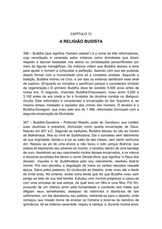 CAPÍTULO 12

                        A RELIGIÃO BUDISTA

306 – Buddha (que significa “homem celeste”) é o nome de três reformadores,
cuja recordação é venerada pelos indianos como divindades que dizem
respeito a épocas baseadas nos astros ou constelações personificadas por
meio de figuras hieroglíficas. Os indianos crêem que Buddha desceu à terra
para ajudar o homem a conquistar a perfeição, fazendo com que ele pudesse
depois formar com a humanidade uma só e completa unidade. Segundo a
tradição, Buddha morreu na Cruz, e por isso os indianos santificam esse sinal
de suplício. (Enquanto os iniciados o santificam porque o consideram símbolo
da regeneração.) O primeiro Buddha deve ter existido 5.500 anos antes de
nossa era. O segundo, chamado Buddha-Chaucasam, viveu entre 3.200 e
3.100 antes da era cristã e foi o fundador da doutrina contida no Bahgout-
Goutta. Este reformador é considerado a encarnação do Ser Supremo e, ao
mesmo tempo, mediador e expiador dos crimes dos homens. O terceiro é o
Buddha-Gonagom, que viveu pelo ano de 1.366, reformador divinizado com a
segunda encarnação da Divindade.

307 – Buddha-Gautama – Profundo filósofo, autor do Gandsour, que contém
suas doutrinas e preceitos, divinizado como quarta encarnação de Deus.
Nasceu em 607 a.C. Segundo as tradições, Buddha desceu do céu ao Ventre
de Malhamaya, filha ou irmã de Suddhodana. Ela o concebeu sem detrimento
de sua virgindade, dando-o à luz ao cabo de dez meses, sem sentir nenhuma
dor. Nasceu ao pé de uma árvore e não tocou o solo porque Brahma, que
estava ali esperando seu advento ao mundo, o recebeu dentro de uma bandeja
de ouro. Assistiram ao seu nascimento muitos deuses encarnados, e os manus
e doutores pundistas lhe deram o nome Dereta-Dera, que significa “o Deus dos
deuses”. Inquieto o rei Suddhodana pelo seu nascimento, resolveu fazê-lo
morrer. Por isso decretou a degolação de todos os varões nascidos naquela
época. Salvo pelos pastores, foi conduzido ao deserto, onde viveu até a idade
de trinta anos. No entanto, existe outra lenda que diz que Buddha viveu sem
perigo ao lado de sua real família. Estudou com incrível progresso e casou-se
com uma princesa de sua estirpe, da qual teve um filho e uma filha. Por fim,
possuído de um intenso amor pela humanidade e condoído dos males que
afligiam seus semelhantes, desejoso de redimi-los e libertá-los de tais
sofrimentos, um dia abandonou seu palácio, retirando-se para o deserto, onde
começou sua missão divina de ensinar os homens a livrar-se do demônio da
ignorância. Ali se ordenou sacerdote, raspou a cabeça, e, durante muitos anos,
 