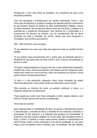 entregou-se a uma vida cheia de privações, em companhia de seus cinco
discípulos prediletos.

Uma vez alcançada a transfiguração por aquela austeridade, trocou o seu
nome pelo de Gautama e começou a pregar sua sagrada doutrina, ensinando a
lei aos homens. Depois de realizar os mais surpreendentes milagres, venceu
os falsos doutores, não só pela sua ciência como por sua força, e obrigou-os a
submeter-se e prestar-lhe homenagem. Sua doutrina foi a continuação e o
cumprimento da doutrina de Krishna, que foi prevalecendo até se tornar
triunfante em todo o Industão. Ao morrer, deixou aos seus discípulos o
“Evangelho” que continha sua doutrina.

308 – Dele tomemos o que se segue:

“O que abandona seu pai e sua mãe para seguir-me será um perfeito homem
celeste”.

“O que pratica meus ensinamentos até o quarto grau de perfeição adquire a
faculdade de voar pelos ares, de fazer mover o céu e a terra e de prolongar ou
diminuir a vida”.

“O homem celeste despreza a riqueza e só usa o mais estritamente necessário;
mortifica seu corpo, vence suas paixões, não deseja nem tem apego por nada,
medita sem cessar em minha doutrina; sofre com paciência as injúrias e nunca
sente a menor aversão pelo próximo”.

“A terra e o céu perecerão; desprezai vosso corpo composto de quatro
elementos perecíveis e não cuideis senão de vossa alma, que é imortal”.

“Não escuteis os instintos da carne; as paixões produzem o temor e o
desgosto; afogai-as e as destruireis.”

“Todo aquele que morrer sem haver abraçado a minha religião voltará a viver
entre os homens até que lhe venha a compreensão.”

“Amai todo ser vivente.”

Seus dogmas foram a imortalidade da alma, as penas e recompensas futuras,
a reencarnação, a Unidade de Deus, a trindade de sua natureza e atributos, a
encarnação do Ser Supremo e a redenção dos pecados da humanidade. O
budismo é uma das maiores religiões do mundo atual. Seus templos enchem a
Índia, a China, a Tartária e muitos outros pontos. Buddha é representado em
várias formas, porém a mais conhecida é a do ato de meditação, nu, de corpo
negro e com os cabelos curtos e frisados, que, na realidade, não são cabelos,
 