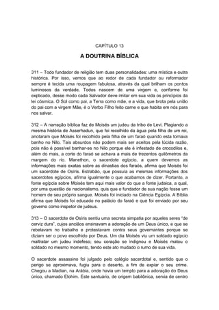 CAPÍTULO 13

                        A DOUTRINA BÍBLICA

311 – Todo fundador de religião tem duas personalidades: uma mística e outra
histórica. Por isso, vemos que ao redor de cada fundador ou reformador
sempre é tecida uma roupagem fabulosa, através da qual brilham os pontos
luminosos da verdade. Todos nascem de uma virgem e, conforme foi
explicado, desse modo cada Salvador deve imitar em sua vida os princípios da
lei cósmica. O Sol como pai, a Terra como mãe, e a vida, que brota pela união
do pai com a virgem Mãe, é o Verbo Filho feito carne e que habita em nós para
nos salvar.

312 – A narração bíblica faz de Moisés um judeu da tribo de Levi. Plagiando a
mesma história de Asserhadun, que foi recolhido da água pela filha de um rei,
anotaram que Moisés foi recolhido pela filha de um faraó quando esta tomava
banho no Nilo. Tais absurdos não podem mais ser aceitos pela lúcida razão,
pois não é possível banhar-se no Nilo porque ele é infestado de crocodilos e,
além do mais, a corte do faraó se achava a mais de trezentos quilômetros da
margem do rio. Manethon, o sacerdote egípcio, a quem devemos as
informações mais exatas sobre as dinastias dos faraós, afirma que Moisés foi
um sacerdote de Osíris. Estrabão, que possuía as mesmas informações dos
sacerdotes egípcios, afirma igualmente o que acabamos de dizer. Portanto, a
fonte egípcia sobre Moisés tem aqui mais valor do que a fonte judaica, a qual,
por uma questão de nacionalismo, quis que o fundador de sua nação fosse um
homem de seu próprio sangue. Moisés foi iniciado na Ciência Egípcia. A Bíblia
afirma que Moisés foi educado no palácio do faraó e que foi enviado por seu
governo como inspetor de judeus.

313 – O sacerdote de Osíris sentiu uma secreta simpatia por aqueles seres “de
cerviz dura”, cujos anciãos ensinavam a adoração de um Deus único, e que se
rebelavam no trabalho e protestavam contra seus governantes porque se
diziam ser o povo escolhido por Deus. Um dia Moisés viu um soldado egípcio
maltratar um judeu indefeso; seu coração se indignou e Moisés matou o
soldado no mesmo momento, tendo este ato mudado o rumo de sua vida.

O sacerdote assassino foi julgado pelo colégio sacerdotal e, sentido que o
perigo se aproximava, fugiu para o deserto, a fim de expiar o seu crime.
Chegou a Madian, na Arábia, onde havia um templo para a adoração do Deus
único, chamado Elohim. Este santuário, de origem babilônica, servia de centro
 