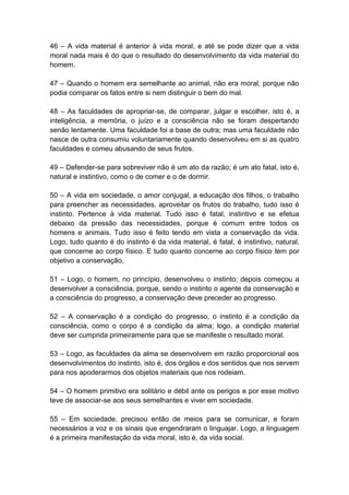 46 – A vida material é anterior à vida moral, e até se pode dizer que a vida
moral nada mais é do que o resultado do desenvolvimento da vida material do
homem.

47 – Quando o homem era semelhante ao animal, não era moral, porque não
podia comparar os fatos entre si nem distinguir o bem do mal.

48 – As faculdades de apropriar-se, de comparar, julgar e escolher, isto é, a
inteligência, a memória, o juízo e a consciência não se foram despertando
senão lentamente. Uma faculdade foi a base de outra; mas uma faculdade não
nasce de outra consumiu voluntariamente quando desenvolveu em si as quatro
faculdades e comeu abusando de seus frutos.

49 – Defender-se para sobreviver não é um ato da razão; é um ato fatal, isto é,
natural e instintivo, como o de comer e o de dormir.

50 – A vida em sociedade, o amor conjugal, a educação dos filhos, o trabalho
para preencher as necessidades, aproveitar os frutos do trabalho, tudo isso é
instinto. Pertence à vida material. Tudo isso é fatal, instintivo e se efetua
debaixo da pressão das necessidades, porque é comum entre todos os
homens e animais. Tudo isso é feito tendo em vista a conservação da vida.
Logo, tudo quanto é do instinto é da vida material, é fatal, é instintivo, natural,
que concerne ao corpo físico. E tudo quanto concerne ao corpo físico tem por
objetivo a conservação.

51 – Logo, o homem, no princípio, desenvolveu o instinto; depois começou a
desenvolver a consciência, porque, sendo o instinto o agente da conservação e
a consciência do progresso, a conservação deve preceder ao progresso.

52 – A conservação é a condição do progresso, o instinto é a condição da
consciência, como o corpo é a condição da alma; logo, a condição material
deve ser cumprida primeiramente para que se manifeste o resultado moral.

53 – Logo, as faculdades da alma se desenvolvem em razão proporcional aos
desenvolvimentos do instinto, isto é, dos órgãos e dos sentidos que nos servem
para nos apoderarmos dos objetos materiais que nos rodeiam.

54 – O homem primitivo era solitário e débil ante os perigos e por esse motivo
teve de associar-se aos seus semelhantes e viver em sociedade.

55 – Em sociedade, precisou então de meios para se comunicar, e foram
necessários a voz e os sinais que engendraram o linguajar. Logo, a linguagem
é a primeira manifestação da vida moral, isto é, da vida social.
 