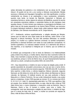 seitas derivadas do judaísmo e do cristianismo (ver as obras do Dr. Jorge
Adoum: El pueblo de las mil y una noches e Génesis reconstituído). Moisés
escreveu o Gênesis em linguagem hieroglífica, com três significados, e confiou
verbalmente as chaves e as explicações a seus sucessores; entretanto,
quando mais tarde, no templo de Salomão, traduziram o Gênesis em
caracteres fenícios e, ainda, depois do cativeiro da Babilônia, quando foi escrito
em caracteres aramaicos caldeus, o sacerdote hebreu já não manejava mais
aquelas chaves. O único homem que restaurou a cosmogenia de Moisés é um
gênio hoje em dia quase esquecido e se chama Fabre D‟Olivet, que escreveu
La langue hébraique restituée e, desse modo, pôde restaurar alguns capítulos
do Gênesis. (Ver Génesis reconstituído, do Dr. Jorge Adoum)

317 – Analisando, embora superficialmente, a religião deixada por Moisés,
vemos que se trata de uma cópia exata da de Hermes, sobre Osíris e Ísis.
Segundo a ciência hermética, Ísis tem três sentidos diferentes: no sentido
próprio, é a mulher ou o gênero feminino universal; no sentido comparativo,
personifica a natureza terrestre com todas as suas potências conceptivas; no
sentido superlativo, é a natureza celeste invisível, ou o elemento das almas e
dos espíritos, a luz espiritual e inteligível por si mesma, que se confere ao
iniciado.

O símbolo que corresponde a Ísis no texto do Gênesis e na intelectualidade
judeu-cristã é Eva (Haua), a mulher eterna. Esta Eva não é somente mulher de
Adão, mas é também a esposa de Deus. Ela constitui as três quartas partes de
sua essência, porque o nome do Eterno Ieva, do qual impropriamente fazemos
Jehovah ou Jeveh, compõe-se do prefixo IOD e do nome EVA.

318 – Aqui descobrimos o mistério do sexo na base da religião judeu-cristã. O
grande sacerdote de Jerusalém pronunciava uma vez por ano o nome divino,
vocalizando-o letra por letra da maneira seguinte: YOD-HÉ-UAU-HÉ. A primeira
letra exprime a idéia divina, a ciência teogônica (Natura naturante, segundo
Spinoza); as três letras do nome de Eva, as três ordens da Natureza (a Natura
naturata, de Spinoza). O inefável encerra em seu seio profundo o Eterno
Masculino e o Eterno Feminino. De sua união indissolúvel resulta o seu poder
eterno e misterioso. A letra YOD equivale ao número 10; é o número da A-D-Ã-
O: 0=1+4+1+4 = total 10, representado pela letra I ou YOD, que significa o falo
em ereção. Eva, também chamada Aisha, ou seja, mãe da vida, unida ao YOD
(falo) forma Ieva, o nome misterioso: o masculino unido ao feminino. Deus à
Natureza. Osíris a Ísis. O homem à mulher, para criar o Verbo. Por
conseguinte, tudo isso demonstra a religião do sexo divino, o mistério do fogo,
que é a causa de toda vida. E, assim, a mulher se converte em esposa de
Deus, mãe de Deus e filha de Deus.
 