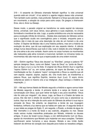 319 – A serpente do Gênesis chamada Nahash significa “a vida universal
quando está em círculo”. A luz astral é o agente mágico dessa vida universal.
Tem também outro sentido, mais profundo: Nahash é a força que põe esta vida
em movimento, a atração do corpo para outro corpo. Os gregos a chamavam
Eros, isto é, Amor ou Desejo.

Desse modo, o pecado original se transforma na vasta espiral da natureza
divina, universal, com seus reinos, seus gêneros e suas espécies, no círculo
formidável e inevitável da vida. Logo, a queda simbólica era uma lei necessária
para a evolução infinita do Universo... Destes dois exemplos do Gênesis vemos
que o significado oculto era cosmogênico para o iniciado, enquanto para o
profano não é mais do que uma descrição da vida de um homem e de uma
mulher. O Sepher de Moisés não é uma história profana, mas sim a história da
evolução da alma, que dá sua explicação em seu aspecto interior. A ciência
antiga nunca desconheceu que tudo é vida, tudo é dotado de uma inteligência,
de uma alma e de uma vontade. Assim como no corpo humano os movimentos
são traduzidos pela alma invisível e invencível, também no Universo todos os
movimentos não são mais do que a repercussão de uma ordem invisível.

320 – Elohim significa “Deus dos deuses” ou “Ele-Eles”, porque a palavra “El”
sempre designou Deus, como em Babel, “casa de Deus” ou “porta de Deus”.
Que se faça a luz e a luz foi feita. O original diz Roua Elohim Auor e significa
“soprou Elohim luz” ou, em outras palavras, do sopro de Ele-eles, a luz da
manifestação se fez. A palavra “sopro” corresponde a Roua ou espírito que ali
vem espirar, respirar, expirar, aspirar, etc. Ora muito bem, se invertermos a
palavra Roua, que significa Espírito, teremos Auor (Luz). O sopro divino
voltando-se sobre si mesmo cria a luz inteligível. (Aqui começa o mistério da
respiração...)

321 – Até aqui temos falado de Moisés segundo a história e agora vamos tratar
de Moisés segundo a lenda. A primeira lenda é a sarça de Horeb e sua
conversação com Deus, que quer retirar do Egito o seu povo escolhido. “Deus
não foi visto por ninguém”, diz Jesus. Logo, se Deus é o Criador de todos os
povos, Ele não tem o direito de escolher um povo como seu e abandonar os
outros. Aqui se vê a intenção do outro autor do Gênesis de atribuir à sua raça a
amizade de Deus. No entanto, se despirmos a lenda de sua roupagem
fantástica, brilhará a luz eterna que se habita em cada ser. A segunda lenda é
a que relata as pragas do Egito. E, em seguida, o Êxodo, a divisão da água do
Mar Vermelho e a morte do faraó e seu exército, afogados no mar. Desse
modo vemos muitas maravilhas praticadas por Moisés, imitando os deuses
antigos. O povo de Israel nunca chegou a crer definitivamente num só Deus,
apesar do monoteísmo que Moisés quis implantar em seus corações. Também
sacrificavam seres humanos a seus deuses. Moisés e seu irmão Aarão
trataram de eliminar do coração duro daquele povo todos os ressaibos antigos.
 