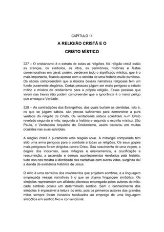 CAPÍTULO 14

                       A RELIGIÃO CRISTÃ E O
                            CRISTO MÍSTICO

327 – O cristianismo é o extrato de todas as religiões. Na religião cristã estão
as crenças, os símbolos, os ritos, as cerimônias, histórias e festas
comemorativas em geral; porém, perderam todo o significado místico, que é o
mais importante, ficando apenas com o sentido de uma história muito duvidosa.
Os sábios compreendem que a maioria dessas narrativas religiosas tem um
fundo puramente alegórico. Certas pessoas julgam ser muito perigoso o estudo
mítico e místico do cristianismo para a própria religião. Essas pessoas que
vivem nas trevas não podem compreender que a ignorância é o maior perigo
que ameaça a Verdade.

328 – As contradições dos Evangelhos, dos quais burlam os cientistas, isto é,
os que se julgam sábios, são provas suficientes para demonstrar a pura
verdade da religião de Cristo. Os verdadeiros sábios acreditam num Cristo
revelado segundo o mito, segundo a história e segundo o espírito místico. São
Paulo, o Verdadeiro Arquiteto do Cristianismo, assim declarou em muitas
ocasiões nas suas epístolas.

A religião cristã é puramente uma religião solar. A mitologia comparada tem
sido uma arma perigosa para o combate a todas as religiões. Os seus golpes
mais perigosos foram dirigidos contra Cristo. Seu nascimento de uma virgem, a
degola dos inocentes, seus milagres e ensinamentos, a crucificação e
ressurreição, a ascensão e demais acontecimentos revelados pela história,
tudo isso nos mostra a identidade das narrativas com outras vidas, surgindo daí
a dúvida da existência histórica de Jesus.

O mito é uma narrativa dos movimentos que projetam sombras, e a linguagem
empregada nessas narrativas é o que se chama linguagem simbólica. Os
símbolos representam um alfabeto pitoresco empregado pelos autores do mito;
cada símbolo possui um determinado sentido. Sem o conhecimento dos
símbolos é impossível a leitura do mito, pois os primeiros autores dos grandes
mitos sempre foram iniciados habituados ao emprego de uma linguagem
simbólica em sentido fixo e convencional.
 