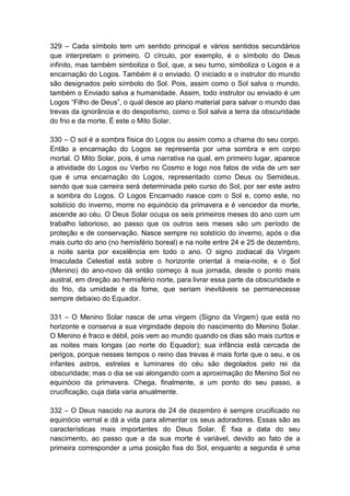 329 – Cada símbolo tem um sentido principal e vários sentidos secundários
que interpretam o primeiro. O círculo, por exemplo, é o símbolo do Deus
infinito, mas também simboliza o Sol, que, a seu turno, simboliza o Logos e a
encarnação do Logos. Também é o enviado. O iniciado e o instrutor do mundo
são designados pelo símbolo do Sol. Pois, assim como o Sol salva o mundo,
também o Enviado salva a humanidade. Assim, todo instrutor ou enviado é um
Logos “Filho de Deus”, o qual desce ao plano material para salvar o mundo das
trevas da ignorância e do despotismo, como o Sol salva a terra da obscuridade
do frio e da morte. É este o Mito Solar.

330 – O sol é a sombra física do Logos ou assim como a chama do seu corpo.
Então a encarnação do Logos se representa por uma sombra e em corpo
mortal. O Mito Solar, pois, é uma narrativa na qual, em primeiro lugar, aparece
a atividade do Logos ou Verbo no Cosmo e logo nos fatos de vida de um ser
que é uma encarnação do Logos, representado como Deus ou Semideus,
sendo que sua carreira será determinada pelo curso do Sol, por ser este astro
a sombra do Logos. O Logos Encarnado nasce com o Sol e, como este, no
solstício do inverno, morre no equinócio da primavera e é vencedor da morte,
ascende ao céu. O Deus Solar ocupa os seis primeiros meses do ano com um
trabalho laborioso, ao passo que os outros seis meses são um período de
proteção e de conservação. Nasce sempre no solstício do inverno, após o dia
mais curto do ano (no hemisfério boreal) e na noite entre 24 e 25 de dezembro,
a noite santa por excelência em todo o ano. O signo zodiacal da Virgem
Imaculada Celestial está sobre o horizonte oriental à meia-noite, e o Sol
(Menino) do ano-novo dá então começo à sua jornada, desde o ponto mais
austral, em direção ao hemisfério norte, para livrar essa parte da obscuridade e
do frio, da umidade e da fome, que seriam inevitáveis se permanecesse
sempre debaixo do Equador.

331 – O Menino Solar nasce de uma virgem (Signo da Virgem) que está no
horizonte e conserva a sua virgindade depois do nascimento do Menino Solar.
O Menino é fraco e débil, pois vem ao mundo quando os dias são mais curtos e
as noites mais longas (ao norte do Equador); sua infância está cercada de
perigos, porque nesses tempos o reino das trevas é mais forte que o seu, e os
infantes astros, estrelas e luminares do céu são degolados pelo rei da
obscuridade; mas o dia se vai alongando com a aproximação do Menino Sol no
equinócio da primavera. Chega, finalmente, a um ponto do seu passo, a
crucificação, cuja data varia anualmente.

332 – O Deus nascido na aurora de 24 de dezembro é sempre crucificado no
equinócio vernal e dá a vida para alimentar os seus adoradores. Essas são as
características mais importantes do Deus Solar. É fixa a data do seu
nascimento, ao passo que a da sua morte é variável, devido ao fato de a
primeira corresponder a uma posição fixa do Sol, enquanto a segunda é uma
 