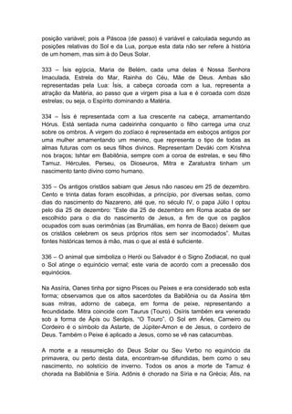 posição variável; pois a Páscoa (de passo) é variável e calculada segundo as
posições relativas do Sol e da Lua, porque esta data não ser refere à história
de um homem, mas sim à do Deus Solar.

333 – Ísis egípcia, Maria de Belém, cada uma delas é Nossa Senhora
Imaculada, Estrela do Mar, Rainha do Céu, Mãe de Deus. Ambas são
representadas pela Lua: Ísis, a cabeça coroada com a lua, representa a
atração da Matéria, ao passo que a virgem pisa a lua e é coroada com doze
estrelas; ou seja, o Espírito dominando a Matéria.

334 – Ísis é representada com a lua crescente na cabeça, amamentando
Hórus. Está sentada numa cadeirinha conquanto o filho carrega uma cruz
sobre os ombros. A virgem do zodíaco é representada em esboços antigos por
uma mulher amamentando um menino, que representa o tipo de todas as
almas futuras com os seus filhos divinos. Representam Deváki com Krishna
nos braços; Ishtar em Babilônia, sempre com a coroa de estrelas, e seu filho
Tamuz. Hércules, Perseu, os Dioseuros, Mitra e Zaratustra tinham um
nascimento tanto divino como humano.

335 – Os antigos cristãos sabiam que Jesus não nasceu em 25 de dezembro.
Cento e trinta datas foram escolhidas, a princípio, por diversas seitas, como
dias do nascimento do Nazareno, até que, no século IV, o papa Júlio I optou
pelo dia 25 de dezembro: “Este dia 25 de dezembro em Roma acaba de ser
escolhido para o dia do nascimento de Jesus, a fim de que os pagãos
ocupados com suas cerimônias (as Brumálias, em honra de Baco) deixem que
os cristãos celebrem os seus próprios ritos sem ser incomodados”. Muitas
fontes históricas temos à mão, mas o que aí está é suficiente.

336 – O animal que simboliza o Herói ou Salvador é o Signo Zodiacal, no qual
o Sol atinge o equinócio vernal; este varia de acordo com a precessão dos
equinócios.

Na Assíria, Oanes tinha por signo Pisces ou Peixes e era considerado sob esta
forma; observamos que os altos sacerdotes da Babilônia ou da Assíria têm
suas mitras, adorno de cabeça, em forma de peixe, representando a
fecundidade. Mitra coincide com Taurus (Touro). Osíris também era venerado
sob a forma de Ápis ou Serápis, “O Touro”. O Sol em Áries, Carneiro ou
Cordeiro é o símbolo da Astarte, de Júpiter-Amon e de Jesus, o cordeiro de
Deus. Também o Peixe é aplicado a Jesus, como se vê nas catacumbas.

A morte e a ressurreição do Deus Solar ou Seu Verbo no equinócio da
primavera, ou perto desta data, encontram-se difundidas, bem como o seu
nascimento, no solstício de inverno. Todos os anos a morte de Tamuz é
chorada na Babilônia e Síria. Adônis é chorado na Síria e na Grécia; Átis, na
 