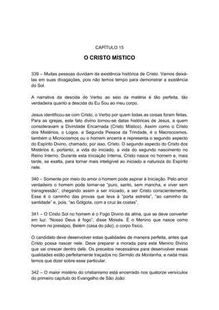 CAPÍTULO 15

                           O CRISTO MÍSTICO

339 – Muitas pessoas duvidam da existência histórica de Cristo. Vamos deixá-
las em suas divagações, pois não temos tempo para demonstrar a existência
do Sol.

A narrativa da descida do Verbo ao seio da matéria é tão perfeita, tão
verdadeira quanto a descida do Eu Sou ao meu corpo.

Jesus identificou-se com Cristo, o Verbo por quem todas as coisas foram feitas.
Para as igrejas, este fato divino tornou-se datas históricas de Jesus, a quem
consideravam a Divindade Encarnada (Cristo Místico). Assim como o Cristo
dos Mistérios, o Logos, a Segunda Pessoa da Trindade, é o Macrocosmos,
também o Microcosmos ou o homem encerra e representa o segundo aspecto
do Espírito Divino, chamado, por isso, Cristo. O segundo aspecto do Cristo dos
Mistérios é, portanto, a vida do iniciado, a vida do segundo nascimento no
Reino Interno. Durante esta Iniciação Interna, Cristo nasce no homem e, mais
tarde, se exalta, para tornar mais inteligível ao iniciado a natureza do Espírito
nele.

340 – Somente por meio do amor o homem pode aspirar à Iniciação. Pelo amor
verdadeiro o homem pode tornar-se “puro, santo, sem mancha, e viver sem
transgressão”, chegando assim a ser iniciado, a ser Cristo conscientemente.
Esse é o caminho das provas que leva à “porta estreita”, “ao caminho da
santidade” e, pois, “ao Gólgota, com a cruz às costas”.

341 – O Cristo Sol no homem é o Fogo Divino da alma, que se deve converter
em luz. “Nosso Deus é fogo”, disse Moisés. É o Menino que nasce como
homem no presépio, Belém (casa do pão), o corpo físico.

O candidato deve desenvolver estas qualidades de maneira perfeita, antes que
Cristo possa nascer nele. Deve preparar a morada para este Menino Divino
que vai crescer dentro dele. Os preceitos necessários para desenvolver essas
qualidades estão perfeitamente traçados no Sermão da Montanha, e nada mais
temos que dizer sobre esse particular.

342 – O maior mistério do cristianismo está encerrado nos quatorze versículos
do primeiro capítulo do Evangelho de São João:
 