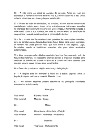 56 – A vida moral ou social se compõe de deveres. Antes de viver em
sociedade o homem não tinha deveres, isto é, a necessidade foi o seu único
móvel e o instinto o seu único guia para satisfazê-lo.

57 – O fato de viver em sociedade, no princípio, era um ato de conservação
revelado pelo instinto, como fazem certos animais que se reúnem em manadas
no interesse da sua comum conservação. Desse modo, o homem foi lançado à
vida moral, contra a sua vontade, em vista do simples efeito da satisfação da
necessidade material mais imperiosa: a necessidade de viver.

58 – Se o homem tem faculdades morais paralelas às suas funções materiais,
deve-se concluir que as faculdades morais foram dadas para serem exercidas.
O homem não pode possuir nada que não tenha o seu objetivo. Logo,
faculdades morais e faculdades materiais são para obter resultados
determinados.

59 – Mas, para que as faculdades morais tenham livre funcionamento junto às
faculdades materiais, foi necessário ditar leis sociais e implantar religiões para
defender os direitos do homem e ajudá-lo a cumprir os seus deveres para
consigo mesmo e para com os seus semelhantes.

60 – Esse foi a princípio da religião e o começo da legislação.

61 – A religião trata de melhorar a moral ou o social: Espírito, alma. A
legislação é para melhorar o material: Matéria, corpo.

62 – No quadro seguinte podem resumir-se os principais caracteres
enumerados anteriormente.

                                   Princípios


Vida moral             Espírito – Alma
Vida material          Matéria – Corpo


63 –                                Meios


Vida moral             Consciência – Liberdade – Eleição
Vida material          Instinto – Fatalidade – Obediência


64 –                              Objetivos

Vida moral            Progresso – Melhoramento
 