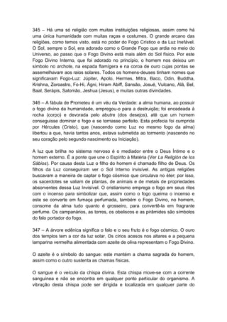 345 – Há uma só religião com muitas instituições religiosas, assim como há
uma única humanidade com muitas raças e costumes. O grande arcano das
religiões, como temos visto, está no poder do Fogo Crístico e da Luz Inefável.
O Sol, sempre o Sol, era adorado como o Grande Fogo que ardia no meio do
Universo, ao passo que o Fogo Divino está mais além do Sol físico. Por este
Fogo Divino Interno, que foi adorado no princípio, o homem nos deixou um
símbolo no archote, na espada flamígera e na coroa de ouro cujas pontas se
assemelhavam aos raios solares. Todos os homens-deuses tinham nomes que
significavam Fogo-Luz: Júpiter, Apolo, Hermes, Mitra, Baco, Odin, Buddha,
Krishna, Zoroastro, Fo-Hi, Ágni, Hiram Abiff, Sansão, Josué, Vulcano, Alá, Bel,
Baal, Serápis, Salomão, Jeshua (Jesus), e muitas outras divindades.

346 – A fábula de Prometeu é um véu da Verdade: a alma humana, ao possuir
o fogo divino da humanidade, empregou-o para a destruição; foi encadeada à
rocha (corpo) e devorada pelo abutre (dos desejos), até que um homem
conseguisse dominar o fogo e se tornasse perfeito. Esta profecia foi cumprida
por Hércules (Cristo), que (nascendo como Luz no mesmo fogo da alma)
libertou a que, havia tantos anos, estava submetida ao tormento (nascendo no
seu coração pelo segundo nascimento ou Iniciação).

A luz que brilha no sistema nervoso é o mediador entre o Deus Íntimo e o
homem externo. É a ponte que une o Espírito à Matéria (Ver La Religión de los
Sábios). Por causa desta Luz o filho do homem é chamado filho de Deus. Os
filhos da Luz conseguiram ver o Sol Interno invisível. As antigas religiões
buscavam a maneira de captar o fogo cósmico que circulava no éter; por isso,
os sacerdotes se valiam de plantas, de animais e de metais de propriedades
absorventes dessa Luz Invisível. O cristianismo emprega o fogo em seus ritos
com o incenso para simbolizar que, assim como o fogo queima o incenso e
este se converte em fumaça perfumada, também o Fogo Divino, no homem,
consome da alma tudo quanto é grosseiro, para convertê-la em fragrante
perfume. Os campanários, as torres, os obeliscos e as pirâmides são símbolos
do falo portador do fogo.

347 – A árvore edênica significa o falo e o seu fruto é o fogo cósmico. O ouro
dos templos tem a cor da luz solar. Os círios acesos nos altares e a pequena
lamparina vermelha alimentada com azeite de oliva representam o Fogo Divino.

O azeite é o símbolo do sangue: este mantém a chama sagrada do homem,
assim como o outro sustenta as chamas físicas.

O sangue é o veículo da chispa divina. Esta chispa move-se com a corrente
sanguínea e não se encontra em qualquer ponto particular do organismo. A
vibração desta chispa pode ser dirigida e localizada em qualquer parte do
 