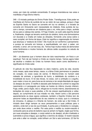 corpo, por meio da vontade concentrada. O sangue incendeia-se nas veias e
manifesta o Fogo Divino Interno.

348 – O iniciado participa do Divino Poder Solar. Transfigura-se. Este poder se
manifesta em forma de auréola de luz ao redor de sua cabeça, porque o fogo
do Espírito Santo no Sacro se converte em luz no cérebro, e o iniciado se
converte em Onisciente sem necessidade do intelecto. Esta auréola de luz,
com o tempo, converte-se em diadema para o rei, mitra para o bispo, auréola
de luz para a cabeça dos santos. O Fogo Criador, ao subir pela espinha dorsal
e, finalmente, chegar ao terceiro ventrículo do cérebro, toma uma formosíssima
cor dourada e a irradia em todas as direções, formando uma coroa sobre o
osso occipital, em forma de leque. Esta luz significa a regeneração do homem
que alcançou a “estatura de Cristo”. Ela muda de cor conforme o pensamento:
a pureza se converte em branca; a espiritualidade, em azul; o saber, em
amarelo; o amor, em cor-de-rosa, etc. Temos hoje muitos meios de demonstrar
estes fenômenos e muitos homens de ciência estão ocupados no estudo da
aura humana.

349 – Já dissemos que o homem deve ter dois nascimentos: um físico e um
espiritual. Tem de ser homem e Cristo ao mesmo tempo. Vamos agora tratar
de decifrar o mistério do Cristo no homem físico assim como deciframos o
significado do Cristo solar.

O grânulo de vida fica depositado no útero materno, porta da vida, durante
nove meses; após esse tempo, nasce, e a Alma Cristo permanece no pesebre
do coração, no corpo (casa de carne). O Menino-Cristo no homem está
rodeado de animais: a ignorância do burro, a debilidade do cordeiro e a
brutalidade do touro. O rei das trevas, no corpo, com a ambição e o orgulho,
quer matar o novo rei, para livrar-se do remorso e ter ampla liberdade de seguir
os desejos da carne. O neófito é atacado pelo fantasma do umbral no segundo
nascimento e é perseguido por todas as hostes do inferno (mundo inferior).
Foge, então, para o Egito, isto é, refugia-se no mundo interno, abandonando as
tentações do corpo e suas paixões, a fim de crescer espiritualmente e voltar,
depois, ao cumprimento de sua missão na vida. Assim como o Sol percorre
aparentemente os doze signos zodiacais, também o Espírito Crístico tem de
percorrer todas as dependências do seu sistema no corpo, que é a miniatura
do Universo. A cabeça é o Oriente do homem, de onde sai o Sol Cristo. O
iniciado deve dirigir sempre os seus pensamentos e suas práticas para o
cérebro, onde tem a raiz de sua trindade. A porta para o Ocidente é o coração,
por onde deve entrar o neófito. Por esta porta o neófito ou recém-nascido é
conduzido para as piras do batismo (que se acham no fígado, órgão que forma,
por suas emoções e desejos, o corpo astral ou de desejo); ali ele é batizado e
submetido à prova d‟água, que significa o domínio do desejo. O recém-nascido
jura ante o altar no coração, onde brilham um Sol e seis luminares. (O Sol foi
 