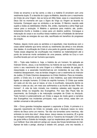 Cristo se encarna e se faz carne; a vida e a matéria O envolvem com uma
vestimenta dupla. É a descida do Logos na Matéria, descrita com o nascimento
do Cristo de uma Virgem. Isto se torna em Mito Solar, esse é o nascimento do
Deus Sol no momento em que o Signo de Virgo ou Virgem se levanta no
horizonte. Começam aqui os símbolos e as lendas. O Menino nascido está
sujeito a todas as debilidades infantis. Ele, então, representa a alma frágil que
nasce para a evolução. A Matéria o aprisiona para matá-lo; ele, porém,
lentamente triunfa e modela o corpo para um destino sublime. Consegue a
maturação do corpo e se crucifica nessa matéria com a finalidade de derramar
da cruz todas as energias de sua vida, sacrificada em benefício do progresso
da criação.

Padece, depois morre para os sentidos e é sepultado; mas levanta-se com o
corpo astral radiante que torna veículo ou vestimenta (da alma) e vive através
das idades. A crucificação de Cristo é uma parte do grande sacrifício cósmico.
Todas essas alegorias da crucificação nos mistérios se materializaram até o
ponto de tornar-se morte verdadeira de uma pessoa, sofrida na Cruz e num
crucifixo levado por um ser humano que expira.

353 – Toda esta história é, hoje, a história de um homem; foi aplicada ao
Instrutor Divino, Jesus, e se transformou na história de sua morte física, assim
como o seu nascimento de uma Virgem e a infância rodeada de perigos. A
ressurreição e a ascensão transformam-se em incidentes da sua vida. Os
mistérios desaparecem, mas as lendas chegam a ser a vestimenta do Instrutor
da Judéia. O Cristo Cósmico desaparece no Cristo Histórico. Para os iniciados,
porém, o Cristo era, é e será sempre o dos mistérios, que está intimamente
ligado ao coração humano. O Cristo do espírito humano. O Cristo que existe
em cada um de nós, que aí nasce, aí vive, é crucificado, ressuscita dentre os
mortos e sobe ao céu, em meio aos sofrimentos e ao triunfo de todo “filho do
homem”. A vida de todo iniciado nos mistérios celestes está traçada em
grandes linhas na biografia dos Evangelhos. Por isso São Paulo fala do
nascimento, da Evolução e da maturação completa de Cristo no discípulo.
Todo homem é potencialmente um Cristo e segue de modo geral a narrativa
dos Evangelhos nos incidentes principais; mas, como vimos, estes têm um
caráter universal e não particular.

354 – Cinco grandes Iniciações esperam o aspirante a Cristo. A primeira é o
segundo nascimento do Cristo no coração, pois o discípulo nasce no reino
interno de Deus como um menino. “Se não vos tornardes como meninos, não
entrareis no reino dos céus”, disse Jesus. Jesus nasceu na caverna. (É a gruta
da Iniciação conhecida pelos antigos como a “Caverna da Iniciação”.) Em cima
da gruta brilha a Estrela da Iniciação, cuja luz resplandece pelo nascimento da
Luz Inefável. Sua vida está em perigo por causa das forças tenebrosas do mal.
Apesar de todo o perigo, alcança o estado viril, porque, uma vez nascido, o
 