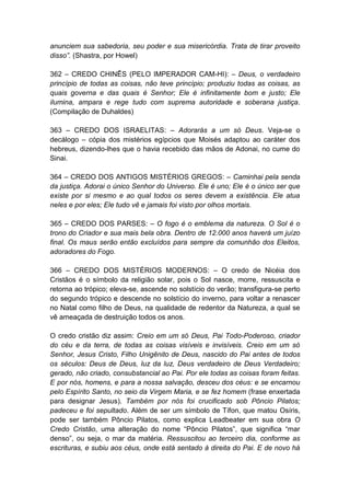 anunciem sua sabedoria, seu poder e sua misericórdia. Trata de tirar proveito
disso”. (Shastra, por Howel)

362 – CREDO CHINÊS (PELO IMPERADOR CAM-HI): – Deus, o verdadeiro
princípio de todas as coisas, não teve princípio; produziu todas as coisas, as
quais governa e das quais é Senhor; Ele é infinitamente bom e justo; Ele
ilumina, ampara e rege tudo com suprema autoridade e soberana justiça.
(Compilação de Duhaldes)

363 – CREDO DOS ISRAELITAS: – Adorarás a um só Deus. Veja-se o
decálogo – cópia dos mistérios egípcios que Moisés adaptou ao caráter dos
hebreus, dizendo-lhes que o havia recebido das mãos de Adonai, no cume do
Sinai.

364 – CREDO DOS ANTIGOS MISTÉRIOS GREGOS: – Caminhai pela senda
da justiça. Adorai o único Senhor do Universo. Ele é uno; Ele é o único ser que
existe por si mesmo e ao qual todos os seres devem a existência. Ele atua
neles e por eles; Ele tudo vê e jamais foi visto por olhos mortais.

365 – CREDO DOS PARSES: – O fogo é o emblema da natureza. O Sol é o
trono do Criador e sua mais bela obra. Dentro de 12.000 anos haverá um juízo
final. Os maus serão então excluídos para sempre da comunhão dos Eleitos,
adoradores do Fogo.

366 – CREDO DOS MISTÉRIOS MODERNOS: – O credo de Nicéia dos
Cristãos é o símbolo da religião solar, pois o Sol nasce, morre, ressuscita e
retorna ao trópico; eleva-se, ascende no solstício do verão; transfigura-se perto
do segundo trópico e descende no solstício do inverno, para voltar a renascer
no Natal como filho de Deus, na qualidade de redentor da Natureza, a qual se
vê ameaçada de destruição todos os anos.

O credo cristão diz assim: Creio em um só Deus, Pai Todo-Poderoso, criador
do céu e da terra, de todas as coisas visíveis e invisíveis. Creio em um só
Senhor, Jesus Cristo, Filho Unigênito de Deus, nascido do Pai antes de todos
os séculos: Deus de Deus, luz da luz, Deus verdadeiro de Deus Verdadeiro;
gerado, não criado, consubstancial ao Pai. Por ele todas as coisas foram feitas.
E por nós, homens, e para a nossa salvação, desceu dos céus: e se encarnou
pelo Espírito Santo, no seio da Virgem Maria, e se fez homem (frase enxertada
para designar Jesus). Também por nós foi crucificado sob Pôncio Pilatos;
padeceu e foi sepultado. Além de ser um símbolo de Tífon, que matou Osíris,
pode ser também Pôncio Pilatos, como explica Leadbeater em sua obra O
Credo Cristão, uma alteração do nome “Pôncio Pilatos”, que significa “mar
denso”, ou seja, o mar da matéria. Ressuscitou ao terceiro dia, conforme as
escrituras, e subiu aos céus, onde está sentado à direita do Pai. E de novo há
 