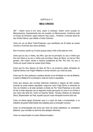 CAPÍTULO 17

                               MEU CREDO

367 – Assim como é em cima, assim é embaixo. Assim como sucede no
Macrocosmos, forçosamente tem de suceder no Microcosmos. Conforme está
no Corpo do Universo, assim está em meu corpo... Portanto, o homem deve ter
seu Credo Interno, que reflete o Credo Cósmico.

Creio em um só Deus Todo-Poderoso, que manifestou de Si todas as coisas
visíveis e invisíveis aos meus sentidos.

Ele é invisível, porém eu O sinto porque estou n‟Ele e Ele está em mim.

Creio que eu sou o Verbo, seu filho, que era no princípio; eu sou o Verbo que
Era com Deus e eu sou o Verbo que era Deus. Deus de Deus, luz da luz; filho
gerado, não criado, sendo a mesma substância do Pai. Por mim. Eu sou o
Verbo por quem todas as coisas foram feitas.

Creio que Eu Sou desceu do Seio do Pai e se encarnou pelas vibrações do
Espírito Santo e da Virgem Matéria e se fez homem, por meio do sexo.

Creio que Eu Sou padeceu e padece devido à sua limitação no mar da Matéria,
e sobre a Matéria foi crucificado e nela foi morto e sepultado.

Creio que desceu aos mundos inferiores materiais e depois de três rondas,
durante as quais esteve sepultado, ergue-se como Fogo Divino e ascende ao
Céu do Cérebro e ali está sentado à direita do Pai Todo-Poderoso e de onde
há de vir pela segunda vez (a segunda vinda) para guiar os vivos e os mortos e
seu reino não terá fim. Creio no Espírito Santo, Terceiro Atributo do Absoluto
Deus, Dispensador da Vida, aquele que por suas vibrações ilumina todo ser.

Creio na Santa Igreja Universal, que é o corpo de toda a humanidade, e no
trabalho da grade fraternidade dos adeptos para a evolução humana.

Creio na emancipação dos erros por meio da santa sabedoria; no verdadeiro
Batismo, que consiste no domínio dos desejos inferiores.

Creio na ressurreição no corpo (Reencarnação);
 