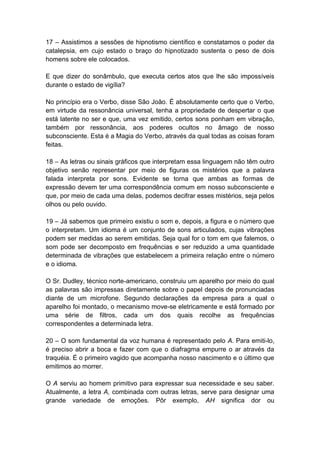 17 – Assistimos a sessões de hipnotismo científico e constatamos o poder da
catalepsia, em cujo estado o braço do hipnotizado sustenta o peso de dois
homens sobre ele colocados.

E que dizer do sonâmbulo, que executa certos atos que lhe são impossíveis
durante o estado de vigília?

No princípio era o Verbo, disse São João. É absolutamente certo que o Verbo,
em virtude da ressonância universal, tenha a propriedade de despertar o que
está latente no ser e que, uma vez emitido, certos sons ponham em vibração,
também por ressonância, aos poderes ocultos no âmago de nosso
subconsciente. Esta é a Magia do Verbo, através da qual todas as coisas foram
feitas.

18 – As letras ou sinais gráficos que interpretam essa linguagem não têm outro
objetivo senão representar por meio de figuras os mistérios que a palavra
falada interpreta por sons. Evidente se torna que ambas as formas de
expressão devem ter uma correspondência comum em nosso subconsciente e
que, por meio de cada uma delas, podemos decifrar esses mistérios, seja pelos
olhos ou pelo ouvido.

19 – Já sabemos que primeiro existiu o som e, depois, a figura e o número que
o interpretam. Um idioma é um conjunto de sons articulados, cujas vibrações
podem ser medidas ao serem emitidas. Seja qual for o tom em que falemos, o
som pode ser decomposto em frequências e ser reduzido a uma quantidade
determinada de vibrações que estabelecem a primeira relação entre o número
e o idioma.

O Sr. Dudley, técnico norte-americano, construiu um aparelho por meio do qual
as palavras são impressas diretamente sobre o papel depois de pronunciadas
diante de um microfone. Segundo declarações da empresa para a qual o
aparelho foi montado, o mecanismo move-se eletricamente e está formado por
uma série de filtros, cada um dos quais recolhe as frequências
correspondentes a determinada letra.

20 – O som fundamental da voz humana é representado pelo A. Para emiti-lo,
é preciso abrir a boca e fazer com que o diafragma empurre o ar através da
traquéia. É o primeiro vagido que acompanha nosso nascimento e o último que
emitimos ao morrer.

O A serviu ao homem primitivo para expressar sua necessidade e seu saber.
Atualmente, a letra A, combinada com outras letras, serve para designar uma
grande variedade de emoções. Pôr exemplo, AH significa dor ou
 
