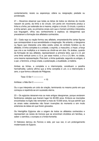 contentamento; receio ou esperança; cólera ou resignação; piedade ou
ponderação.

21 – Devemos observar que todas as letras de todos os idiomas do mundo
nascem do ponto, da linha e do círculo. Um ponto em movimento produz a
linha e a linha, por extensão de si mesma, origina o círculo. O círculo, o ponto e
a linha seriam, pois, os primeiros sinais com que o homem primitivo interpretou
sua linguagem, cifrou seu conhecimento e explicou os ideogramas que
precederam a formação dos alfabetos conhecidos.

22 – Cada raça ou nação formou seu alfabeto, emprestando-lhe certas figuras
que correspondiam à sua sensibilidade e imaginação. No entanto, o ideograma
ou figura que interpreta uma idéia existiu antes do símbolo fonético ou do
alfabeto. A linha completa é a unidade, o espírito, o masculino, o ímpar, a força
que cria e se multiplica a si mesma ao dividir-se em dois. Os árabes, quando
da formação de seu alfabeto, representaram a primeira letra, que é o A, por
uma linha vertical como o (1) e, por esse motivo, o A e o (1) têm, no árabe,
uma mesma representação. Pois bem, a linha quebrada, segundo os antigos, é
o par, o feminino, a força criada, a polarização, a dualidade, a matéria.

Ambas as linhas, a completa e a interrompida, constituem a parelha
hermafrodita. Leibniz afirma que a linha completa é um, e a interrompida é
zero, o que forma a década de Pitágoras.

        Tese: O Ser 1 --------------
                                       = 10
Antítese: o Não-Ser 0 --------------

Ou o que interpreta um ciclo de criação, terminando no mesmo ponto em que
começou e repetindo-se em sucessão eterna.

23 – Os egípcios deixaram-nos os mais antigos ideogramas, porque anotaram
fenômenos celestes que tiveram lugar há 40.000 anos. Embora as inscrições
encontradas no Egito não remontem a mais de 10.000 anos, há que admitir que
os sinais neles existentes não foram invenções do momento e sim muito
anteriores às datas em que foram gravados.

Os Hieróglifos Egípcios são a origem de todos os alfabetos conhecidos e
representam as raízes de troncos que se encontram divididos em famílias, a
saber: o semítico, o europeu e o hindo-honierita.

O Hebraico derivou do Fenício e este, por sua vez, é um prolongamento
modernizado do Egípcio.
 
