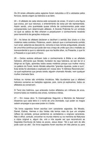 Os 24 sinais utilizados pelos egípcios foram reduzidos a 22 e adotados pelos
fenícios, dando origem ao hebraico e ao latim.

24 – O alfabeto de cada idioma está composto de sinais. O sinal é uma figura
que evoca, por sua natureza, o entendimento da coisa por ele representada.
Assim sendo, uma quantidade quase infinita de conhecimentos pode estar
compreendida num determinado alfabeto. A Grande Pirâmide foi um símbolo
no qual os sábios do Nilo cifraram e perpetuaram o conhecimento recebido
para transmiti-lo às gerações vindouras.

25 – As letras do alfabeto declaram e decifram o sentido dos sinais e o dos
mistérios neles contidos. Podemos, assim, deduzir que o conhecimento contido
num sinal, sabendo-se descobri-lo, remonta à mais remota antiguidade, através
de uma linha contínua que pode dar-nos o traço de união que une o mediato ao
transcendental e que é o elemento que nos facilita olhar, no Presente, o que foi
o Passado e o que será o Futuro.

26 – Certos autores atribuem todo o conhecimento à Bíblia e ao alfabeto
hebraico, afirmando que Abraão, fundador da raça hebraica, ao sair de Ur e
dirigir-se ao Egito, aprendeu todos esses mistérios porque sua mulher morou
no palácio do Faraó, tendo Abraão adquirido ―grandes riquezas, prata e ouro‖.
Esta lenda foi abordada e explicada em nossa obra ―A Gênese Reconstruída‖,
na qual explicamos que jamais existiu alguém chamado Abraão, nem qualquer
mulher chamada Sara.

Ambos os nomes são símbolos iniciáticos. Não duvidamos que o alfabeto
hebraico conserve as tradições egípcias, pois, como já explicamos, todos os
alfabetos as conservam.

O Tarot dos boêmios, que antecede muitos alfabetos em milhares de anos,
encerra todos os mistérios dos sinais, números e letras.

27 – Em nossa obra ―A Cosmogênese Segundo a Memória da Natureza‖
dissemos que cada letra é o nome de uma divindade, cujo poder os magos
sabem empregar e que esse poder é o Verbo.

―Os livros sagrados foram escritos com caracteres sagrados. De Moisés,
Daniel, Esdras, Hermes e dos Vedas não temos mais do que um simples
reflexo da verdade, porque perdemos os verdadeiros e originais caracteres.
Não é difícil, contudo, encontrar no mundo interno ou na memória da Natureza
a cópia original e, algum dia, virá a nós aquele ser que reconstruirá as
Sagradas Escrituras de todos os povos. Jesus disse: ―Só o que vem do alto
pode subir ao alto‖. Os livros sagrados foram escritos em três planos ou para
 