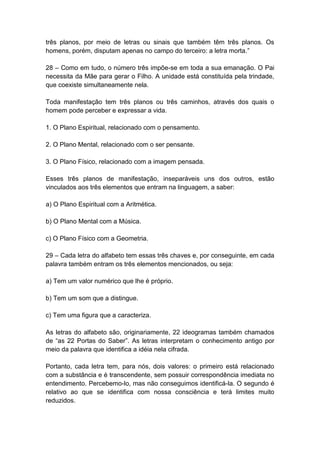 três planos, por meio de letras ou sinais que também têm três planos. Os
homens, porém, disputam apenas no campo do terceiro: a letra morta.‖

28 – Como em tudo, o número três impõe-se em toda a sua emanação. O Pai
necessita da Mãe para gerar o Filho. A unidade está constituída pela trindade,
que coexiste simultaneamente nela.

Toda manifestação tem três planos ou três caminhos, através dos quais o
homem pode perceber e expressar a vida.

1. O Plano Espiritual, relacionado com o pensamento.

2. O Plano Mental, relacionado com o ser pensante.

3. O Plano Físico, relacionado com a imagem pensada.

Esses três planos de manifestação, inseparáveis uns dos outros, estão
vinculados aos três elementos que entram na linguagem, a saber:

a) O Plano Espiritual com a Aritmética.

b) O Plano Mental com a Música.

c) O Plano Físico com a Geometria.

29 – Cada letra do alfabeto tem essas três chaves e, por conseguinte, em cada
palavra também entram os três elementos mencionados, ou seja:

a) Tem um valor numérico que lhe é próprio.

b) Tem um som que a distingue.

c) Tem uma figura que a caracteriza.

As letras do alfabeto são, originariamente, 22 ideogramas também chamados
de ―as 22 Portas do Saber‖. As letras interpretam o conhecimento antigo por
meio da palavra que identifica a idéia nela cifrada.

Portanto, cada letra tem, para nós, dois valores: o primeiro está relacionado
com a substância e é transcendente, sem possuir correspondência imediata no
entendimento. Percebemo-lo, mas não conseguimos identificá-la. O segundo é
relativo ao que se identifica com nossa consciência e terá limites muito
reduzidos.
 
