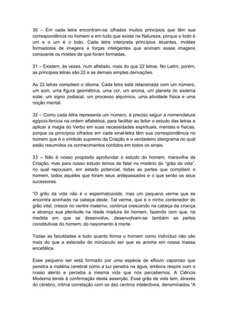 30 – Em cada letra encontram-se cifrados muitos princípios que têm sua
correspondência no homem e em tudo que existe na Natureza, porque o todo é
um e o um é o todo. Cada letra interpreta princípios atuantes, moldes
formadores de imagens e forças inteligentes que animam essas imagens
consoante os moldes de que foram formadas.

31 – Existem, às vezes, num alfabeto, mais do que 22 letras. No Latim, porém,
as principais letras são 22 e as demais simples derivações.

As 22 letras compõem o idioma. Cada letra está relacionada com um número,
um som, uma figura geométrica, uma cor, um aroma, um planeta do sistema
solar, um signo zodiacal, um processo alquímico, uma atividade física e uma
noção mental.

32 – Como cada letra representa um número, é preciso seguir a nomenclatura
egípcio-fenícia na ordem alfabética, para facilitar ao leitor o estudo das letras e
aplicar a magia do Verbo em suas necessidades espirituais, mentais e físicas,
porque os princípios cifrados em cada sinal-letra têm sua correspondência no
homem que é o símbolo supremo da Criação e o verdadeiro ideograma no qual
estão resumidos os conhecimentos contidos em todos os sinais.

33 – Não é nosso propósito aprofundar o estudo do homem, maravilha da
Criação, mas para nosso estudo temos de falar no mistério do ―grão da vida‖,
no qual repousam, em estado potencial, todas as partes que compõem o
homem, todos aqueles que foram seus antepassados e o que serão os seus
sucessores.

―O grão da vida não é o espermatozoide, mas um pequeno verme que se
encontra aninhado na cabeça deste. Tal verme, que é o ninho contenedor do
grão vital, cresce no ventre materno, continua crescendo na cabeça da criança
e alcança sua plenitude na idade madura do homem, fazendo com que, na
medida em que se desenvolve, desenvolvam-se também as partes
constitutivas do homem, do nascimento à morte.

Todas as faculdades e tudo quanto forma o homem como indivíduo não são
mais do que a extensão do minúsculo ser que se aninha em nossa massa
encefálica.

Esse pequeno ser está formado por uma espécie de eflúvio vaporoso que
penetra a matéria cerebral como a luz penetra na água, embora respire com o
nosso alento e perceba a mesma vida que nós percebemos. A Ciência
Moderna tende à confirmação desta asserção. Esse grão de vida tem, através
do cérebro, íntima correlação com os dez centros intelectivos, denominados ―A
 