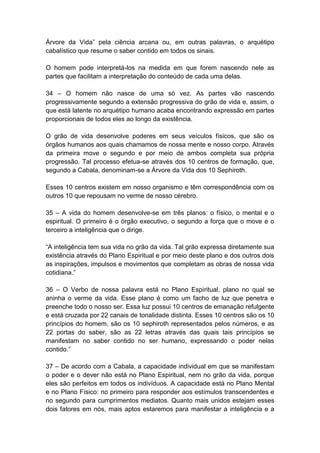 Árvore da Vida‖ pela ciência arcana ou, em outras palavras, o arquétipo
cabalístico que resume o saber contido em todos os sinais.

O homem pode interpretá-los na medida em que forem nascendo nele as
partes que facilitam a interpretação do conteúdo de cada uma delas.

34 – O homem não nasce de uma só vez. As partes vão nascendo
progressivamente segundo a extensão progressiva do grão de vida e, assim, o
que está latente no arquétipo humano acaba encontrando expressão em partes
proporcionais de todos eles ao longo da existência.

O grão de vida desenvolve poderes em seus veículos físicos, que são os
órgãos humanos aos quais chamamos de nossa mente e nosso corpo. Através
da primeira move o segundo e por meio de ambos completa sua própria
progressão. Tal processo efetua-se através dos 10 centros de formação, que,
segundo a Cabala, denominam-se a Árvore da Vida dos 10 Sephiroth.

Esses 10 centros existem em nosso organismo e têm correspondência com os
outros 10 que repousam no verme de nosso cérebro.

35 – A vida do homem desenvolve-se em três planos: o físico, o mental e o
espiritual. O primeiro é o órgão executivo, o segundo a força que o move e o
terceiro a inteligência que o dirige.

―A inteligência tem sua vida no grão da vida. Tal grão expressa diretamente sua
existência através do Plano Espiritual e por meio deste plano e dos outros dois
as inspirações, impulsos e movimentos que completam as obras de nossa vida
cotidiana.‖

36 – O Verbo de nossa palavra está no Plano Espiritual, plano no qual se
aninha o verme da vida. Esse plano é como um facho de luz que penetra e
preenche todo o nosso ser. Essa luz possui 10 centros de emanação refulgente
e está cruzada por 22 canais de tonalidade distinta. Esses 10 centros são os 10
princípios do homem, são os 10 sephiroth representados pelos números, e as
22 portas do saber, são as 22 letras através das quais tais princípios se
manifestam no saber contido no ser humano, expressando o poder nelas
contido.‖

37 – De acordo com a Cabala, a capacidade individual em que se manifestam
o poder e o dever não está no Plano Espiritual, nem no grão da vida, porque
eles são perfeitos em todos os indivíduos. A capacidade está no Plano Mental
e no Plano Físico: no primeiro para responder aos estímulos transcendentes e
no segundo para cumprimentos mediatos. Quanto mais unidos estejam esses
dois fatores em nós, mais aptos estaremos para manifestar a inteligência e a
 