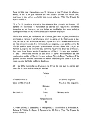 força contida nos 10 princípios, nos 10 números e nos 22 sinais do alfabeto.
Então, o EU SOU que repousa em nós poderá, através de nosso olho,
expressar o seu verbo conduzido pela nossa palavra. (Vide ―As Chaves do
Reino Interno‖).

38 – Os 10 princípios absolutos dos números têm, portanto, no homem, 10
centros de expressão e manifestam-se através das faculdades ordinárias
inerentes ao ser humano, eis que todas as faculdades têm seus atributos
correspondentes aos 10 centros criativos do homem-arquétipo.

O círculo e a linha, se convertidos em números, perfazem 10 (dez); convertidos
em letras, o número 1 transforma-se em I e o zero em O. Representa o EU,
que, ao descer, era a Unidade, ou seja, a parte imortal do homem encarnando-
se nos reinos inferiores. É o i minúsculo que separou-se do ponto central do
círculo, porém, para progredir gradualmente através deles até chegar ao
homem e, depois, ao encontrar seu caminho, novamente dirigir-se à Unidade.
Ou, como disse Jesus: ―Assim é preciso que o Filho do Homem seja exaltado‖.
A letra i minúscula levanta-se até tocar o ponto, transformando-se em
maiúscula e, então, o Filho do Homem se torna Filho de Deus. Também o E da
palavra EU nos mostra a descida aos reinos inferiores para voltar a subir ao
mais superior da União no Reino dos Céus.

39 – EU SOU manifesta sua Divindade na árvore da vida que é o corpo, por
meio de 10 centros de emanação, a saber:

                                    Cabeça
                                      1
Cérebro direito 3                                       2 Cérebro esquerdo
Lado e mão direita 5                                    4 Lado e mão esquerda
                                    Coração
                                       6
Pé direito 8                         Sacro           7 Pé esquerdo
                                       9
                                 Força criadora
                                       10


1. Verbo Divino; 2. Sabedoria; 3. Inteligência; 4. Misericórdia; 5. Fortaleza; 6.
Beleza; 7. Vitória; 8. Glória; 9. Fundamento; 10. Reino (Vide ―As Chaves do
Reino Interno‖).
 