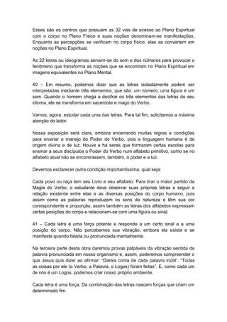 Esses são os centros que possuem as 32 vias de acesso ao Plano Espiritual
com o corpo no Plano Físico e suas noções denominam-se manifestações.
Enquanto as percepções se verificam no corpo físico, elas se convertem em
noções no Plano Espiritual.

As 22 letras ou ideogramas servem-se do som e dos números para provocar o
fenômeno que transforma as noções que se encontram no Plano Espiritual em
imagens equivalentes no Plano Mental.

40 – Em resumo, podemos dizer que as letras isoladamente podem ser
interpretadas mediante três elementos, que são: um número, uma figura e um
som. Quando o homem chega a decifrar os três elementos das letras do seu
idioma, ele se transforma em sacerdote e mago do Verbo.

Vamos, agora, estudar cada uma das letras. Para tal fim, solicitamos a máxima
atenção do leitor.

Nossa exposição será clara, embora encerrando muitas regras e condições
para ensinar o manejo do Poder do Verbo, pois a linguagem humana é de
origem divina e de luz. Houve e há seres que formaram certas escolas para
ensinar a seus discípulos o Poder do Verbo num alfabeto primitivo, como se no
alfabeto atual não se encontrassem, também, o poder e a luz.

Devemos esclarecer outra condição importantíssima, qual seja:

Cada povo ou raça tem seu Livro e seu alfabeto. Para tirar o maior partido da
Magia do Verbo, o estudante deve observar suas próprias letras e seguir a
relação existente entre elas e as diversas posições do corpo humano, pois
assim como as palavras reproduzem os sons da natureza e têm sua cor
correspondente e proporção, assim também as letras dos alfabetos expressam
certas posições do corpo e relacionam-se com uma figura ou sinal.

41 – Cada letra é uma força potente e responde a um certo sinal e a uma
posição do corpo. Não percebemos sua vibração, embora ela exista e se
manifeste quando falada ou pronunciada mentalmente.

Na terceira parte desta obra daremos provas palpáveis da vibração sentida da
palavra pronunciada em nosso organismo e, assim, poderemos compreender o
que Jesus quis dizer ao afirmar: ―Dareis conta de cada palavra inútil‖. ―Todas
as coisas por ele (o Verbo, a Palavra, o Logos) foram feitas‖. E, como cada um
de nós é um Logos, podemos criar nosso próprio ambiente.

Cada letra é uma força. Da combinação das letras nascem forças que criam um
determinado fim.
 