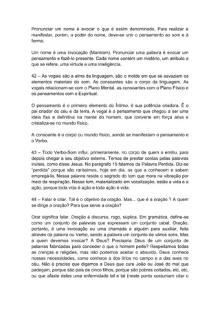 Pronunciar um nome é evocar o que é assim denominado. Para realizar e
manifestar, porém, o poder do nome, deve-se unir o pensamento ao som e à
forma.

Um nome é uma invocação (Mantram). Pronunciar uma palavra é evocar um
pensamento e fazê-lo presente. Cada nome contém um mistério, um atributo a
que se refere, uma virtude e uma inteligência.

42 – As vogais são a alma da linguagem, são o molde em que se esvaziam os
elementos materiais do som. As consoantes são o corpo da linguagem. As
vogais relacionam-se com o Plano Mental, as consoantes com o Plano Físico e
os pensamentos com o Espiritual.

O pensamento é o primeiro elemento do Íntimo, é sua potência criadora. Ê o
pai criador do céu e da terra. A vogal é o pensamento que chegou a ser uma
idéia fixa e definitiva na mente do homem, que converte em força ativa e
cristaliza-se no mundo físico.

A consoante é o corpo ou mundo físico, aonde se manifestam o pensamento e
o Verbo.

43 – Todo Verbo-Som influi, primeiramente, no corpo de quem o emitiu, para
depois chegar a seu objetivo externo. Temos de prestar contas pelas palavras
inúteis, como disse Jesus. No parágrafo 15 falamos da Palavra Perdida. Diz-se
―perdida‖ porque são raríssimos, hoje em dia, os que a conhecem e sabem
empregá-la. Nessa palavra reside o segredo do tom que mora na vibração por
meio da respiração. Nesse tom, materializado em vocalização, estão a vida e a
ação, porque toda vida é ação e toda ação é vida.

44 – Falar é criar. Tal é o objetivo da oração. Mas... que é a oração ? A quem
se dirige a oração? Para que serve a oração?

Orar significa falar. Oração é discurso, rogo, súplica. Em gramática, define-se
como um conjunto de palavras que expressam um conjunto cabal. Oração,
portanto, é uma invocação ou uma chamada a alguém para auxiliar, feita
através da palavra ou Verbo, sendo a palavra um conjunto de vários sons. Mas
a quem devemos invocar? A Deus? Precisaria Deus de um conjunto de
palavras fabricadas para conceder o que o homem pede? Respeitamos todas
as crenças e religiões, mas não podemos aceitar o absurdo. Deus conhece
nossas necessidades, como conhece a dos lírios no campo e a das aves no
céu. Não é preciso que digamos a Deus que cure João ou José do mal que
padeçam, porque são pais de cinco filhos, porque são pobres coitados, etc, etc,
ou que afaste deles uma enfermidade tal e tal (neste ponto costumam citar o
 