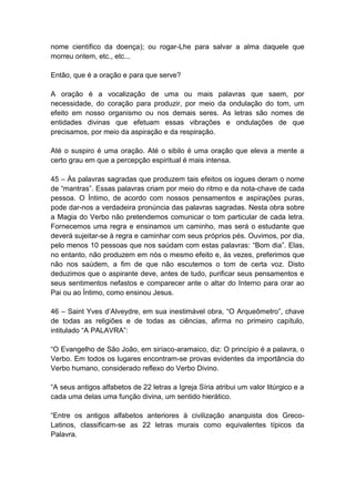 nome científico da doença); ou rogar-Lhe para salvar a alma daquele que
morreu ontem, etc., etc...

Então, que é a oração e para que serve?

A oração é a vocalização de uma ou mais palavras que saem, por
necessidade, do coração para produzir, por meio da ondulação do tom, um
efeito em nosso organismo ou nos demais seres. As letras são nomes de
entidades divinas que efetuam essas vibrações e ondulações de que
precisamos, por meio da aspiração e da respiração.

Até o suspiro é uma oração. Até o sibilo é uma oração que eleva a mente a
certo grau em que a percepção espiritual é mais intensa.

45 – Às palavras sagradas que produzem tais efeitos os iogues deram o nome
de ―mantras‖. Essas palavras criam por meio do ritmo e da nota-chave de cada
pessoa. O Íntimo, de acordo com nossos pensamentos e aspirações puras,
pode dar-nos a verdadeira pronúncia das palavras sagradas. Nesta obra sobre
a Magia do Verbo não pretendemos comunicar o tom particular de cada letra.
Fornecemos uma regra e ensinamos um caminho, mas será o estudante que
deverá sujeitar-se à regra e caminhar com seus próprios pés. Ouvimos, por dia,
pelo menos 10 pessoas que nos saúdam com estas palavras: ―Bom dia‖. Elas,
no entanto, não produzem em nós o mesmo efeito e, às vezes, preferimos que
não nos saúdem, a fim de que não escutemos o tom de certa voz. Disto
deduzimos que o aspirante deve, antes de tudo, purificar seus pensamentos e
seus sentimentos nefastos e comparecer ante o altar do Interno para orar ao
Pai ou ao Íntimo, como ensinou Jesus.

46 – Saint Yves d’Alveydre, em sua inestimável obra, ―O Arqueômetro‖, chave
de todas as religiões e de todas as ciências, afirma no primeiro capítulo,
intitulado ―A PALAVRA‖:

―O Evangelho de São João, em siríaco-aramaico, diz: O princípio é a palavra, o
Verbo. Em todos os lugares encontram-se provas evidentes da importância do
Verbo humano, considerado reflexo do Verbo Divino.

―A seus antigos alfabetos de 22 letras a Igreja Síria atribui um valor litúrgico e a
cada uma delas uma função divina, um sentido hierático.

―Entre os antigos alfabetos anteriores à civilização anarquista dos Greco-
Latinos, classificam-se as 22 letras murais como equivalentes típicos da
Palavra.
 