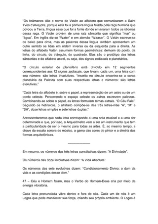 ―Os brâmanes dão o nome de Vatán ao alfabeto que comunicaram a Saint
Yves d’Alveydre, porque esta foi a primeira língua falada pela raça humana que
povoou a Terra, língua essa que foi a fonte donde emanaram todos os idiomas
dessa raça. O Vatán provém de uma raiz sânscrita que significa ―mar‖ ou
―água‖. Em inglês diz-se ―Water‖ e em alemão ―Waaser‖. O Vatán escreve-se
de baixo para cima, mas as palavras dessa língua também apresentam um
outro sentido se lidas em ordem inversa ou da esquerda para a direita. As
letras do alfabeto Vatán assumem formas geométricas: derivam do ponto, da
linha, do círculo, do triângulo, do quadrado. Elas são o protótipo das letras
sânscritas e do alfabeto astral, ou seja, dos signos zodiacais e planetários.

―O círculo exterior do planisfério está dividido em 12 segmentos
correspondentes aos 12 signos zodiacais, que levam, cada um, uma letra com
seu número: são letras involutivas. ―Inscrita no círculo encontra-se a coroa
planetária da Palavra com suas respectivas letras e números: são letras
evolutivas.‖

―Cada letra do alfabeto é, sobre o papel, a representação de um astro ou de um
ponto celeste. Percorrendo o espaço celeste os astros escrevem palavras.
Combinando-se sobre o papel, as letras formulam temas astrais. ―O Céu Fala‖.
Segundo os hebraicos, o alfabeto compõe-se das três letras-mãe ―A‖, ―M‖ e
―SH‖, doze letras simples e sete letras duplas.‖

Acrescentaremos que cada letra corresponde a uma nota musical e a uma cor
determinada e que, por isso, o Arqueômetro vem a ser um instrumento que tem
a particularidade de ser o mesmo para todas as artes. É, ao mesmo tempo, a
chave da escala sonora do músico, a gama das cores do pintor e a diretriz das
formas arquitetônicas.

                               ---------------------

Em resumo, os números das três letras constitutivas dizem: ―A Divindade‖.

Os números das doze involutivas dizem: ―A Vida Absoluta‖.

Os números das sete evolutivas dizem: ―Condicionamento Divino; o dom da
vida e as condições desse dom.‖

47 – Céu e Homem falam, mas o Verbo do Homem-Deus cria por meio da
energia vibratória.

Cada letra pronunciada vibra dentro e fora de nós. Cada um de nós é um
Logos que pode manifestar sua força, criando seu próprio ambiente. O Logos é
 