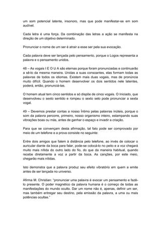 um som potencial latente, insonoro, mas que pode manifestar-se em som
audível.

Cada letra é uma força. Da combinação das letras a ação se manifesta na
direção de um objetivo determinado.

Pronunciar o nome de um ser é atrair a esse ser pela sua evocação.

Cada palavra deve ser lançada pelo pensamento, porque o Logos representa a
palavra e o pensamento unidos.

48 – As vogais I E O U A são eternas porque foram pronunciadas e continuarão
a sê-lo da mesma maneira. Unidas a suas consoantes, elas formam todas as
palavras de todos os idiomas. Existem mais duas vogais, mas de pronúncia
muito difícil. Quando o homem desenvolver os dois sentidos nele latentes,
poderá, então, pronunciá-las.

O homem atual tem cinco sentidos e só dispõe de cinco vogais. O Iniciado, que
desenvolveu o sexto sentido e rompeu o sexto selo pode pronunciar a sexta
vogal.

49 – Devemos prestar contas a nosso Íntimo pelas palavras inúteis, porque o
som da palavra percorre, primeiro, nosso organismo inteiro, estampando suas
vibrações boas ou más, antes de ganhar o espaço e invadir a criação.

Para que se convençam desta afirmação, tal fato pode ser comprovado por
meio de um telefone e a prova consiste no seguinte:

Entre dois amigos que falem à distância pelo telefone, ao invés de colocar o
auricular diante da boca para falar, pode-se colocá-lo no peito e a voz chegará
muito mais nítida do outro lado do fio, do que da maneira habitual, quando
recebe diretamente a voz a partir da boca. As canções, por este meio,
chegarão mais nítidas.

Isto demonstra que a palavra produz seu efeito vibratório em quem a emite
antes de ser lançada no universo.

Afirma M. Christian: ―pronunciar uma palavra é evocar um pensamento e fazê-
lo presente. O poder magnético da palavra humana é o começo de todas as
manifestações do mundo oculto. Dar um nome não é, apenas, definir um ser,
mas também entregar seu destino, pela emissão da palavra, a uma ou mais
potências ocultas.‖
 