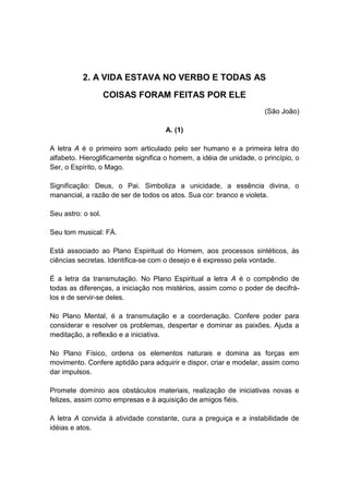 2. A VIDA ESTAVA NO VERBO E TODAS AS
                    COISAS FORAM FEITAS POR ELE
                                                                     (São João)

                                     A. (1)

A letra A é o primeiro som articulado pelo ser humano e a primeira letra do
alfabeto. Hieroglificamente significa o homem, a idéia de unidade, o princípio, o
Ser, o Espírito, o Mago.

Significação: Deus, o Pai. Simboliza a unicidade, a essência divina, o
manancial, a razão de ser de todos os atos. Sua cor: branco e violeta.

Seu astro: o sol.

Seu tom musical: FÁ.

Está associado ao Plano Espiritual do Homem, aos processos sintéticos, às
ciências secretas. Identifica-se com o desejo e é expresso pela vontade.

É a letra da transmutação. No Plano Espiritual a letra A é o compêndio de
todas as diferenças, a iniciação nos mistérios, assim como o poder de decifrá-
los e de servir-se deles.

No Plano Mental, é a transmutação e a coordenação. Confere poder para
considerar e resolver os problemas, despertar e dominar as paixões. Ajuda a
meditação, a reflexão e a iniciativa.

No Plano Físico, ordena os elementos naturais e domina as forças em
movimento. Confere aptidão para adquirir e dispor, criar e modelar, assim como
dar impulsos.

Promete domínio aos obstáculos materiais, realização de iniciativas novas e
felizes, assim como empresas e à aquisição de amigos fiéis.

A letra A convida à atividade constante, cura a preguiça e a instabilidade de
idéias e atos.
 