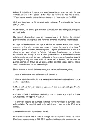 A letra A simboliza o homem-deus ou o Super-Homem que, por meio da sua
vontade, adquire todo o poder e toda a força de fecundação nos três mundos.
―A‖ representa o poder energético que ordena, é o instrumento do EU SOU.

O A tem ritmo que lhe foi conferido pela Natureza. Ê o princípio da Vida, a
alma, o Deus.

O A é neutro, é o alento que anima os pulmões, que são os órgãos principais
da respiração.

Os raios-X demonstram que ao vocalizarmos o A, depois de respirar
profundamente, o sangue vai aos pulmões, aliviando e curando enfermidades.

O Mago ou Micropósopo, ou seja, o criador do mundo menor, é o adepto,
segundo o livro de Hermes, cujo corpo e braços formam a letra ―aleph‖
hebraica, que foi tirada do alfabeto egípcio. A figura que representa a letra A é
diferente da que retrata o ―aleph‖ hebraico. Precisamos, no entanto,
representar com o corpo a letra A latina para obter os benefícios enumerados
anteriormente, por meio de sua vocalização e de seus sons. A postura deverá
ser sempre a seguinte: colocar-se de frente para o Oriente, de pé, com as
pernas abertas em ângulo de 25 graus, ambas as mãos postas sobre o Plexo
Solar, situado sobre a boca do estômago.

Nesta postura, a prática deve ser começada e ela consiste no seguinte:

1. Aspirar lentamente pelo nariz durante 8 segundos.

2. Pensar, durante a inalação, que a energia vital está entrando pelo nariz para
encher os pulmões.

3. Reter o alento durante 4 segundos, pensando que a energia está penetrando
o corpo todo.

4. Exalar, durante 8 segundos, cantando com a boca bem aberta: A A A A A A
A A. Ou dizer, em egípcio: ARARITA.

Tal exercício depura os pulmões, livrando-os de impurezas e curando suas
enfermidades. Se possível, será preferível ajustar o som da nota DÓ à letra
emitida.

A cor branca violácea representa a saúde.

O aludido exercício com a letra A outorga-nos os seguintes dons: No Plano
Espiritual, concentrando o EU SOU, confere facilidade de compreender os
 