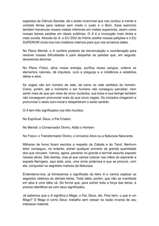 segredos da Ciência Secreta; dá o anelo invencível que nos conduz à mente e
vontade férrea para realizar sem medo o Justo e o Bom. Esse exercício
também transmuta nossos metais inferiores em metais superiores, assim como
nossas baixas paixões em ideais sublimes. O A é a invocação mais direta e
mais ouvida. Através do A, o EU SOU do Íntimo acolhe nossas petições e o EU
SUPERIOR inicia-nos nos mistérios internos para que nos sirvamos deles.

No Plano Mental, o A confere poderes de transmutação e coordenação para
resolver nossas dificuldades e para despertar as paixões que, em seguida,
deveremos dominar.

No Plano Físico, ativa nossa energia, purifica nosso sangue, ordena os
elementos naturais, dá impulsos, cura a preguiça e a indolência e estabiliza
idéias e atos.

As vogais são em número de sete, tal como os sete sentidos do homem.
Como, porém, até o momento o ser humano não conseguiu perceber, nem
sentir mais do que por meio de cinco condutos, sua boca e sua laringe também
não conseguem pronunciar mais do que cinco vogais. Os iniciados chegaram a
pronunciar o sexto som-vocal e despertaram o sexto sentido.

O A tem três significados nos três mundos:

No Espiritual: Deus, o Pai Criador.

No Mental: o Conservador Divino, Adão o Homem.

No Físico: o Transformador Divino, o Universo Ativo ou a Natureza Naturante.

Milhares de livros foram escritos a respeito da Cabala e do Tarot. Nenhum
leitor conseguiu, no entanto, extrair qualquer proveito da grande quantidade
dos que circulam. Vamos, agora, penetrar no grande e terrível assunto exposto
nessas obras. São teorias, mas já que vamos colocar nas mãos do aspirante a
espada flamígera, aqui está, pois, uma arma poderosa e que se procure, com
ela, conquistar os segredos maiores da Natureza.

Entendamo-nos: já fornecemos o significado da letra A e vamos explicar os
segredos relativos às demais letras. Toda idéia, porém, que não se manifesta
em atos é uma idéia vã. De forma que, para extrair toda a força das letras, é
preciso identificar-se com seus significados.

Já sabemos que o A significa o Mago, o Pai, Deus, etc. Pois bem, o que é um
Mago? O Mago é como Deus: trabalha sem cessar na razão inversa de seu
interesse material.
 