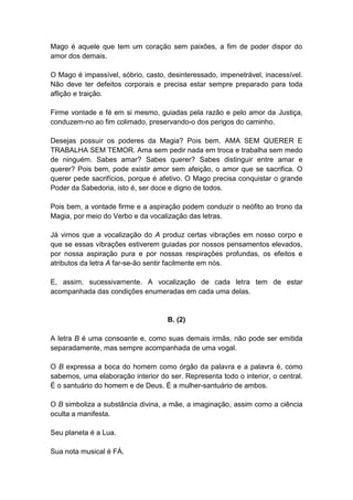 Mago é aquele que tem um coração sem paixões, a fim de poder dispor do
amor dos demais.

O Mago é impassível, sóbrio, casto, desinteressado, impenetrável, inacessível.
Não deve ter defeitos corporais e precisa estar sempre preparado para toda
aflição e traição.

Firme vontade e fé em si mesmo, guiadas pela razão e pelo amor da Justiça,
conduzem-no ao fim colimado, preservando-o dos perigos do caminho.

Desejas possuir os poderes da Magia? Pois bem. AMA SEM QUERER E
TRABALHA SEM TEMOR. Ama sem pedir nada em troca e trabalha sem medo
de ninguém. Sabes amar? Sabes querer? Sabes distinguir entre amar e
querer? Pois bem, pode existir amor sem afeição, o amor que se sacrifica. O
querer pede sacrifícios, porque é afetivo. O Mago precisa conquistar o grande
Poder da Sabedoria, isto é, ser doce e digno de todos.

Pois bem, a vontade firme e a aspiração podem conduzir o neófito ao trono da
Magia, por meio do Verbo e da vocalização das letras.

Já vimos que a vocalização do A produz certas vibrações em nosso corpo e
que se essas vibrações estiverem guiadas por nossos pensamentos elevados,
por nossa aspiração pura e por nossas respirações profundas, os efeitos e
atributos da letra A far-se-ão sentir facilmente em nós.

E, assim, sucessivamente. A vocalização de cada letra tem de estar
acompanhada das condições enumeradas em cada uma delas.


                                    B. (2)

A letra B é uma consoante e, como suas demais irmãs, não pode ser emitida
separadamente, mas sempre acompanhada de uma vogal.

O B expressa a boca do homem como órgão da palavra e a palavra é, como
sabemos, uma elaboração interior do ser. Representa todo o interior, o central.
É o santuário do homem e de Deus. É a mulher-santuário de ambos.

O B simboliza a substância divina, a mãe, a imaginação, assim como a ciência
oculta a manifesta.

Seu planeta é a Lua.

Sua nota musical é FÁ.
 