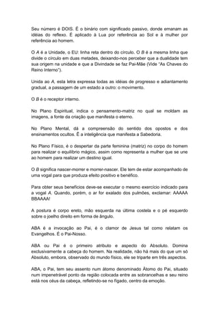 Seu número é DOIS. É o binário com significado passivo, donde emanam as
idéias do reflexo. É aplicado à Lua por referência ao Sol e à mulher por
referência ao homem.

O A é a Unidade, o EU: linha reta dentro do círculo. O B é a mesma linha que
divide o círculo em duas metades, deixando-nos perceber que a dualidade tem
sua origem na unidade e que a Divindade se faz Pai-Mãe (Vide ―As Chaves do
Reino Interno‖).

Unida ao A, esta letra expressa todas as idéias de progresso e adiantamento
gradual, a passagem de um estado a outro: o movimento.

O B é o receptor interno.

No Plano Espiritual, indica o pensamento-matriz no qual se moldam as
imagens, a fonte da criação que manifesta o eterno.

No Plano Mental, dá a compreensão do sentido dos opostos e dos
ensinamentos ocultos. Ê a inteligência que manifesta a Sabedoria.

No Plano Físico, é o despertar da parte feminina (matriz) no corpo do homem
para realizar o equilíbrio mágico, assim como representa a mulher que se une
ao homem para realizar um destino igual.

O B significa nascer-morrer e morrer-nascer. Ele tem de estar acompanhado de
uma vogal para que produza efeito positivo e benéfico.

Para obter seus benefícios deve-se executar o mesmo exercício indicado para
a vogal A. Quando, porém, o ar for exalado dos pulmões, exclamar: AAAAA
BBAAAA!

A postura é corpo ereto, mão esquerda na última costela e o pé esquerdo
sobre o joelho direito em forma de ângulo.

ABA é a invocação ao Pai, é o clamor de Jesus tal como relatam os
Evangelhos. É o Pai-Nosso.

ABA ou Pai é o primeiro atributo e aspecto do Absoluto. Domina
exclusivamente a cabeça do homem. Na realidade, não há mais do que um só
Absoluto, embora, observado do mundo físico, ele se triparte em três aspectos.

ABA, o Pai, tem seu assento num átomo denominado Átomo do Pai, situado
num impenetrável ponto da região colocada entre as sobrancelhas e seu reino
está nos céus da cabeça, refletindo-se no fígado, centro da emoção.
 