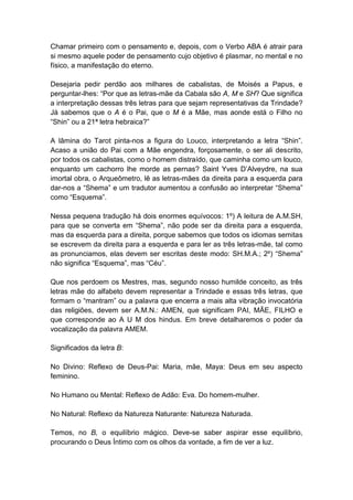 Chamar primeiro com o pensamento e, depois, com o Verbo ABA é atrair para
si mesmo aquele poder de pensamento cujo objetivo é plasmar, no mental e no
físico, a manifestação do eterno.

Desejaria pedir perdão aos milhares de cabalistas, de Moisés a Papus, e
perguntar-lhes: ―Por que as letras-mãe da Cabala são A, M e SH? Que significa
a interpretação dessas três letras para que sejam representativas da Trindade?
Já sabemos que o A é o Pai, que o M é a Mãe, mas aonde está o Filho no
―Shin‖ ou a 21ª letra hebraica?‖

A lâmina do Tarot pinta-nos a figura do Louco, interpretando a letra ―Shin‖.
Acaso a união do Pai com a Mãe engendra, forçosamente, o ser ali descrito,
por todos os cabalistas, como o homem distraído, que caminha como um louco,
enquanto um cachorro lhe morde as pernas? Saint Yves D’Alveydre, na sua
imortal obra, o Arqueômetro, lê as letras-mães da direita para a esquerda para
dar-nos a ―Shema‖ e um tradutor aumentou a confusão ao interpretar ―Shema‖
como ―Esquema‖.

Nessa pequena tradução há dois enormes equívocos: 1º) A leitura de A.M.SH,
para que se converta em ―Shema‖, não pode ser da direita para a esquerda,
mas da esquerda para a direita, porque sabemos que todos os idiomas semitas
se escrevem da direita para a esquerda e para ler as três letras-mãe, tal como
as pronunciamos, elas devem ser escritas deste modo: SH.M.A.; 2º) ―Shema‖
não significa ―Esquema‖, mas ―Céu‖.

Que nos perdoem os Mestres, mas, segundo nosso humilde conceito, as três
letras mãe do alfabeto devem representar a Trindade e essas três letras, que
formam o ―mantram‖ ou a palavra que encerra a mais alta vibração invocatória
das religiões, devem ser A.M.N.: AMEN, que significam PAI, MÃE, FILHO e
que corresponde ao A U M dos hindus. Em breve detalharemos o poder da
vocalização da palavra AMEM.

Significados da letra B:

No Divino: Reflexo de Deus-Pai: Maria, mãe, Maya: Deus em seu aspecto
feminino.

No Humano ou Mental: Reflexo de Adão: Eva. Do homem-mulher.

No Natural: Reflexo da Natureza Naturante: Natureza Naturada.

Temos, no B, o equilíbrio mágico. Deve-se saber aspirar esse equilíbrio,
procurando o Deus Íntimo com os olhos da vontade, a fim de ver a luz.
 