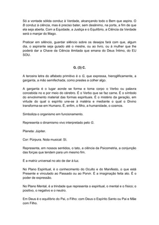 Só a vontade sólida conduz à Verdade, alcançando todo o Bem que aspira. O
B conduz à ciência, mas é preciso bater, sem desânimo, na porta, a fim de que
ela seja aberta. Com a Equidade, a Justiça e o Equilíbrio, a Ciência da Verdade
será o manjar do Mago.

Praticar em silêncio, guardar silêncio sobre os desejos fará com que, algum
dia, o aspirante seja guiado até o mestre, ou ao livro, ou à mulher que lhe
poderá dar a Chave da Ciência ilimitada que emana do Deus Íntimo, do EU
SOU.


                                    G. (3) C.

A terceira letra do alfabeto primitivo é o G, que expressa, hieroglificamente, a
garganta, a mão semifechada, como prestes a colher algo.

A garganta é o lugar aonde se forma e toma corpo o Verbo ou palavra
concebida no e por meio do cérebro. É o Verbo que se faz carne. É o símbolo
do envolvimento material das formas espirituais. É o mistério da geração, em
virtude do qual o espírito une-se à matéria e mediante o qual o Divino
transforma-se em Humano. É, enfim, o filho, a humanidade, o cosmos.

Simboliza o organismo em funcionamento.

Representa o dinamismo vivo interpretado pelo G.

Planeta: Júpiter.

Cor: Púrpura. Nota musical: SI.

Representa, em nossos sentidos, o tato, a ciência da Psicometria, a conjunção
das forças que tendem para um mesmo fim.

É a matriz universal no ato de dar à luz.

No Plano Espiritual, é o conhecimento do Oculto e do Manifesto, o que está
Presente e vinculado ao Passado ou ao Porvir. É a imaginação feita ato. É o
poder de expressão.

No Plano Mental, é a trindade que representa o espiritual, o mental e o físico; o
positivo, o negativo e o neutro.

Em Deus é o equilíbrio do Pai, o Filho: com Deus o Espírito Santo ou Pai e Mãe
com Filho.
 