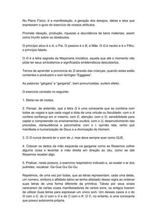 No Plano Físico, é a manifestação, a geração dos desejos, idéias e atos que
expressam o gozo do exercício de nossos atributos.

Promete ideação, produção, riquezas e abundância de bens materiais, assim
como triunfo sobre os obstáculos.

O princípio ativo é o A, o Pai. O passivo é o B, a Mãe. O G é neutro e é o Filho,
o princípio falado.

O G é a letra sagrada da Maçonaria Iniciática, aquela que até o momento não
pôde ter seus simbolismos e significados emblemáticos descobertos.

Temos de aprender a pronúncia do G através das crianças, quando estas estão
contentes e produzem o som laríngeo ―Egggeee‖.

As palavras ―gárgara‖ e ―garganta‖, bem pronunciadas, surtem efeito.

O exercício consiste no seguinte:

1. Deitar-se de costas.

2. Pensar, de antemão, que a letra G é uma consoante que se combina com
todas as vogais e que cada vogal a dota de uma virtude ou faculdade: com o A
confere confiança em si mesmo; com E, atenção; com o O, sensibilidade para
captar e compreender os ensinamentos ocultos; com o U, desenvolvimento das
previsões, clariaudiência e psicometria; com o I, opinião reta, verbo que
manifesta a humanização de Deus e a divinização do Homem.

3. O G nunca deverá ter o som de J, mas deve sempre soar como GUE.

4. Colocar os dedos da mão esquerda na garganta como se fôssemos colher
alguma coisa e levantar a mão direita em direção ao céu, como se dali
fôssemos receber algo.

5. Praticar, nesta postura, o exercício respiratório indicado e, ao exalar o ar dos
pulmões, vocalizar: Ga Gue Gui Go Gu

Repetimos, de uma vez por todas, que as letras representam, cada uma delas,
um número, embora o alfabeto latino se tenha afastado dessa regra ao ordenar
suas letras de uma forma diferente da primitiva. Talvez por seus sinais
carecerem de certas vozes manifestadoras de certos sons, os antigos tiveram
de utilizar duas letras para expressar um único som. Um desses casos é o do
G com o C, do U com o V e do C com o K. O C, no entanto, é uma consoante
que possui autonomia própria.
 