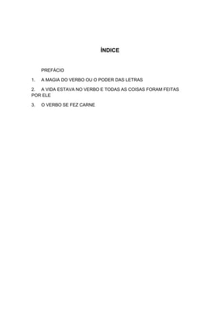 ÍNDICE


     PREFÁCIO

1.   A MAGIA DO VERBO OU O PODER DAS LETRAS

2. A VIDA ESTAVA NO VERBO E TODAS AS COISAS FORAM FEITAS
POR ELE

3.   O VERBO SE FEZ CARNE
 