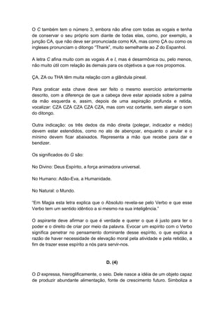 O C também tem o número 3, embora não afine com todas as vogais e tenha
de conservar o seu próprio som diante de todas elas, como, por exemplo, a
junção CA, que não deve ser pronunciada como KA, mas como ÇA ou como os
ingleses pronunciam o ditongo ―Thank‖, muito semelhante ao Z do Espanhol.

A letra C afina muito com as vogais A e I, mas é desarmônica ou, pelo menos,
não muito útil com relação às demais para os objetivos a que nos propomos.

ÇA, ZA ou THA têm muita relação com a glândula pineal.

Para praticar esta chave deve ser feito o mesmo exercício anteriormente
descrito, com a diferença de que a cabeça deve estar apoiada sobre a palma
da mão esquerda e, assim, depois de uma aspiração profunda e retida,
vocalizar: CZA CZA CZA CZA CZA, mas com voz cortante, sem alargar o som
do ditongo.

Outra indicação: os três dedos da mão direita (polegar, indicador e médio)
devem estar estendidos, como no ato de abençoar, enquanto o anular e o
mínimo devem ficar abaixados. Representa a mão que recebe para dar e
bendizer.

Os significados do G são:

No Divino: Deus Espírito, a força animadora universal.

No Humano: Adão-Eva, a Humanidade.

No Natural: o Mundo.

―Em Magia esta letra explica que o Absoluto revela-se pelo Verbo e que esse
Verbo tem um sentido idêntico a si mesmo na sua inteligência.‖

O aspirante deve afirmar o que é verdade e querer o que é justo para ter o
poder e o direito de criar por meio da palavra. Evocar um espírito com o Verbo
significa penetrar no pensamento dominante desse espírito, o que explica a
razão de haver necessidade de elevação moral pela atividade e pela retidão, a
fim de trazer esse espírito a nós para servir-nos.


                                    D. (4)

O D expressa, hieroglificamente, o seio. Dele nasce a idéia de um objeto capaz
de produzir abundante alimentação, fonte de crescimento futuro. Simboliza a
 