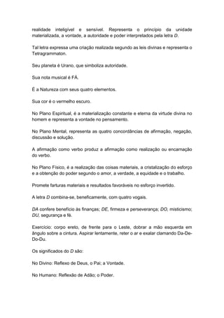 realidade inteligível e sensível. Representa o princípio da unidade
materializada, a vontade, a autoridade e poder interpretados pela letra D.

Tal letra expressa uma criação realizada segundo as leis divinas e representa o
Tetragrammaton.

Seu planeta é Urano, que simboliza autoridade.

Sua nota musical é FÁ.

É a Natureza com seus quatro elementos.

Sua cor é o vermelho escuro.

No Plano Espiritual, é a materialização constante e eterna da virtude divina no
homem e representa a vontade no pensamento.

No Plano Mental, representa as quatro concordâncias de afirmação, negação,
discussão e solução.

A afirmação como verbo produz a afirmação como realização ou encarnação
do verbo.

No Plano Físico, é a realização das coisas materiais, a cristalização do esforço
e a obtenção do poder segundo o amor, a verdade, a equidade e o trabalho.

Promete farturas materiais e resultados favoráveis no esforço invertido.

A letra D combina-se, beneficamente, com quatro vogais.

DA confere benefício às finanças; DE, firmeza e perseverança; DO, misticismo;
DU, segurança e fé.

Exercício: corpo ereto, de frente para o Leste, dobrar a mão esquerda em
ângulo sobre a cintura. Aspirar lentamente, reter o ar e exalar clamando Da-De-
Do-Du.

Os significados do D são:

No Divino: Reflexo de Deus, o Pai; a Vontade.

No Humano: Reflexão de Adão; o Poder.
 