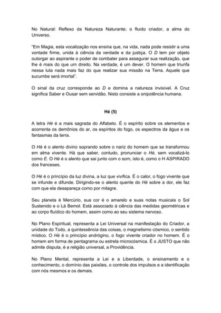 No Natural: Reflexo da Natureza Naturante; o fluido criador, a alma do
Universo.

―Em Magia, esta vocalização nos ensina que, na vida, nada pode resistir a uma
vontade firme, unida à ciência da verdade e da justiça. O D tem por objeto
outorgar ao aspirante o poder de combater para assegurar sua realização, que
lhe é mais do que um direito. Na verdade, é um dever. O homem que triunfa
nessa luta nada mais faz do que realizar sua missão na Terra. Aquele que
sucumbe será imortal‖.

O sinal da cruz corresponde ao D e domina a natureza invisível. A Cruz
significa Saber e Ousar sem servidão. Nisto consiste a onipotência humana.


                                      Hé (5)

A letra Hé é a mais sagrada do Alfabeto. É o espírito sobre os elementos e
acorrenta os demônios do ar, os espíritos do fogo, os espectros da água e os
fantasmas da terra.

O Hé é o alento divino soprando sobre o nariz do homem que se transformou
em alma vivente. Há que saber, contudo, pronunciar o Hé, sem vocalizá-lo
como E. O Hé é o alento que sai junto com o som, isto é, como o H ASPIRADO
dos franceses.

O Hé é o princípio da luz divina, a luz que vivifica. É o calor, o fogo vivente que
se infunde e difunde. Dirigindo-se o alento quente do Hé sobre a dor, ele faz
com que ela desapareça como por milagre.

Seu planeta é Mercúrio, sua cor é o amarelo e suas notas musicais o Sol
Sustenido e o Lá Bemol. Está associado à ciência das medidas geométricas e
ao corpo fluídico do homem, assim como ao seu sistema nervoso.

No Plano Espiritual, representa a Lei Universal na manifestação do Criador, a
unidade do Todo, a quintessência das coisas, o magnetismo cósmico, o sentido
místico. O Hé é o princípio andrógino, o fogo vivente criador no homem. É o
homem em forma de pentagrama ou estrela microcósmica. É o JUSTO que não
admite disputa, é a religião universal, a Providência.

No Plano Mental, representa a Lei e a Liberdade, o ensinamento e o
conhecimento, o domínio das paixões, o controle dos impulsos e a identificação
com nós mesmos e os demais.
 
