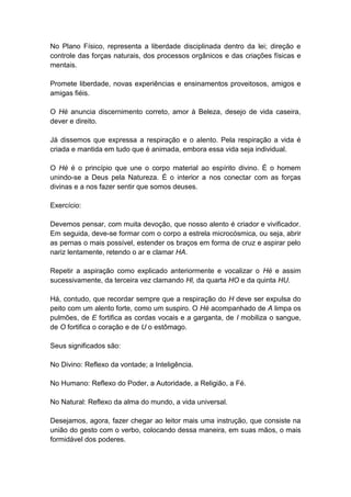 No Plano Físico, representa a liberdade disciplinada dentro da lei; direção e
controle das forças naturais, dos processos orgânicos e das criações físicas e
mentais.

Promete liberdade, novas experiências e ensinamentos proveitosos, amigos e
amigas fiéis.

O Hé anuncia discernimento correto, amor à Beleza, desejo de vida caseira,
dever e direito.

Já dissemos que expressa a respiração e o alento. Pela respiração a vida é
criada e mantida em tudo que é animada, embora essa vida seja individual.

O Hé é o princípio que une o corpo material ao espírito divino. É o homem
unindo-se a Deus pela Natureza. É o interior a nos conectar com as forças
divinas e a nos fazer sentir que somos deuses.

Exercício:

Devemos pensar, com muita devoção, que nosso alento é criador e vivificador.
Em seguida, deve-se formar com o corpo a estrela microcósmica, ou seja, abrir
as pernas o mais possível, estender os braços em forma de cruz e aspirar pelo
nariz lentamente, retendo o ar e clamar HA.

Repetir a aspiração como explicado anteriormente e vocalizar o Hé e assim
sucessivamente, da terceira vez clamando Hl, da quarta HO e da quinta HU.

Há, contudo, que recordar sempre que a respiração do H deve ser expulsa do
peito com um alento forte, como um suspiro. O Hé acompanhado de A limpa os
pulmões, de E fortifica as cordas vocais e a garganta, de I mobiliza o sangue,
de O fortifica o coração e de U o estômago.

Seus significados são:

No Divino: Reflexo da vontade; a Inteligência.

No Humano: Reflexo do Poder, a Autoridade, a Religião, a Fé.

No Natural: Reflexo da alma do mundo, a vida universal.

Desejamos, agora, fazer chegar ao leitor mais uma instrução, que consiste na
união do gesto com o verbo, colocando dessa maneira, em suas mãos, o mais
formidável dos poderes.
 