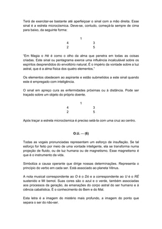 Terá de exercitar-se bastante até aperfeiçoar o sinal com a mão direita. Esse
sinal é a estrela microcósmica. Deve-se, contudo, começá-la sempre de cima
para baixo, da seguinte forma:

                                       1
                              4                 3
                              2                 5

―Em Magia o Hé é como o olho da alma que penetra em todas as coisas
criadas. Este sinal ou pentagrama exerce uma influência incalculável sobre os
espíritos desprendidos do envoltório natural, É o império da vontade sobre a luz
astral, que é a alma física dos quatro elementos.‖

Os elementos obedecem ao aspirante e estão submetidos a este sinal quando
este é empregado com inteligência.

O sinal em apreço cura as enfermidades próximas ou à distância. Pode ser
traçado sobre um objeto do próprio doente.

                                       1
                              4                 3
                              2                 5

Após traçar a estrela microcósmica é preciso selá-la com uma cruz ao centro.


                                  O.U. — (6)

Todas as vogais pronunciadas representam um esforço de insuflação. Se tal
esforço for feito por meio de uma vontade inteligente, ela se transforma numa
projeção de fluido, ou de luz humana ou de magnetismo. Esse magnetismo é
que é o instrumento da vida.

Simboliza a causa operante que dirige nossas determinações. Representa o
princípio do verbo em cada ser. Está associado ao planeta Vênus.

A nota musical correspondente ao O é o Dó e a correspondente ao U é o RÉ
sustenido e MI bemol. Suas cores são o azul e o verde, também associadas
aos processos da geração, às emanações do corpo astral do ser humano e à
ciência cabalística. É o conhecimento do Bem e do Mal.

Esta letra é a imagem do mistério mais profundo, a imagem do ponto que
separa o ser do não-ser.
 