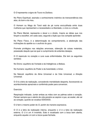 O O representa o signo de Touro no Zodíaco.

No Plano Espiritual, assinala o conhecimento instintivo da transcendência dos
atos, do bom e do mau.

O Homem ou Mago do Tarot está de pé numa encruzilhada entre duas
mulheres que representam a necessidade e a liberdade, o vício e a virtude.

No Plano Mental, representa o dever e o direito. Inspira as idéias que nos
forçam a escolher, em cada caso, segundo a lição que nos compete aprender.

No Plano Físico, é a determinação do comportamento, a abstenção das
inclinações do apetite ou o usufruto do gozo.

Promete privilégios nas relações amorosas, obtenção de coisas materiais,
possessão daquilo que se quer e cumprimento de ardentes desejos.

O O repercute no coração e cura suas enfermidades. Ele tem os seguintes
sentidos:

No Divino: equilíbrio da Vontade e da Inteligência; a Beleza.

No Humano: equilíbrio do Poder e da Autoridade; o Amor.

No Natural: equilíbrio da Alma Universal e da Vida Universal; a Atração
Universal.

O O é a letra da realização, concedendo mentalidade desperta, favorecendo os
acontecimentos aprazíveis e conferindo poder para convencer.

Exercício:

Respiração indicada. Juntar ambas as mãos com as palmas sobre o coração.
Pensar sempre que o alento de vida penetre ao aspirar e que, ao exalar, ele vai
ao coração, quando se vocaliza OOOOOO.

O U tem o mesmo poder do O, porém de maneira expressiva.

O O é a letra da realização interna, enquanto o U é a letra da realização
externa. O U é um A invertido. Este é vocalizado com a boca bem aberta,
enquanto aquele o é com a boca quase fechada.
 
