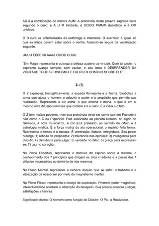 AU é a combinação do mantra AUM. A pronúncia desta palavra sagrada varia
segundo o caso: é A U M trindade, é OOOO MMMM dualidade e é OM
unidade.

O U cura as enfermidades do estômago e intestinos. O exercício é igual, só
que as mãos devem estar sobre o ventre, fazendo-se seguir da vocalização
seguinte:

UUUU EEEE IIII AAAA OOOO UUUU

―Em Magia representa e outorga a beleza austera da virtude. Com tal poder, o
aspirante avança sempre, sem vacilar, e seu lema é DESPRENDER DA
VONTADE TODO SERVILISMO E EXERCER DOMÍNIO SOBRE ELE‖.


                                      Z. (7)

O Z expressa, hieroglificamente, a espada flamejante e a flecha. Simboliza a
arma que ajuda o homem a adquirir o poder e o propósito que permite sua
realização. Representa a luz astral, o que emana e mana, o que é em si
mesmo uma difusão luminosa que confere luz e calor. É a idéia e o fato.

O Z tem muitos poderes, mas sua pronúncia deve ser como soa em Francês e
não como o C do Espanhol. Está associado ao planeta Netuno, ao signo de
Gêmeos, à nota musical SI, à cor azul prateado, ao sentido do olfato e à
astrologia mística. É a força motriz do ato operacional, o espírito feito forma.
Representa o tempo e o espaço. É veneração, fortuna, integridade. Seu poder
outorga: 1) retidão de propósitos; 2) tolerância nas opiniões; 3) inteligência para
discutir; 4) clemência para julgar; 5) verdade no falar; 6) graça para expressar-
se; 7) paz no coração.

No Plano Espiritual, representa o domínio do espírito sobre a matéria, o
conhecimento dos 7 princípios que dirigem os atos criadores e a posse das 7
virtudes necessárias ao domínio de nós mesmos.

No Plano Mental, representa a certeza daquilo que se sabe, o trabalho e a
vitalização de nosso ser por meio do magnetismo mental.

No Plano Físico, representa o desejo de superação. Promete poder magnético,
intelectualidade acertada e obtenção do desejado. Sua prática anuncia justiças,
satisfações e honras.

Significado divino: O homem como função do Criador. O Pai, o Realizador.
 