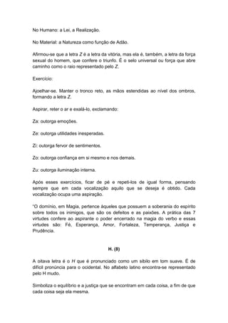 No Humano: a Lei, a Realização.

No Material: a Natureza como função de Adão.

Afirmou-se que a letra Z é a letra da vitória, mas ela é, também, a letra da força
sexual do homem, que confere o triunfo. É o selo universal ou força que abre
caminho como o raio representado pelo Z.

Exercício:

Ajoelhar-se. Manter o tronco reto, as mãos estendidas ao nível dos ombros,
formando a letra Z.

Aspirar, reter o ar e exalá-lo, exclamando:

Za: outorga emoções.

Ze: outorga utilidades inesperadas.

Zi: outorga fervor de sentimentos.

Zo: outorga confiança em si mesmo e nos demais.

Zu: outorga iluminação interna.

Após esses exercícios, ficar de pé e repeti-los de igual forma, pensando
sempre que em cada vocalização aquilo que se deseja é obtido. Cada
vocalização ocupa uma aspiração.

―O domínio, em Magia, pertence àqueles que possuem a soberania do espírito
sobre todos os inimigos, que são os defeitos e as paixões. A prática das 7
virtudes confere ao aspirante o poder encerrado na magia do verbo e essas
virtudes são: Fé, Esperança, Amor, Fortaleza, Temperança, Justiça e
Prudência.


                                      H. (8)

A oitava letra é o H que é pronunciado como um sibilo em tom suave. É de
difícil pronúncia para o ocidental. No alfabeto latino encontra-se representado
pelo H mudo.

Simboliza o equilíbrio e a justiça que se encontram em cada coisa, a fim de que
cada coisa seja ela mesma.
 