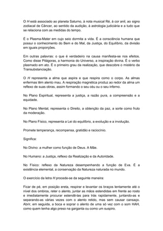 O H está associado ao planeta Saturno, à nota musical Ré, à cor anil, ao signo
zodiacal de Câncer, ao sentido da audição, à astrologia judiciária e a tudo que
se relaciona com as medidas do tempo.

É o Plasma-Mater em cujo seio dormita a vida. É a consciência humana que
possui o conhecimento do Bem e do Mal, da Justiça, do Equilíbrio, da divisão
em iguais proporções.

Em outras palavras: o que é verdadeiro na causa manifesta-se nos efeitos.
Como disse Pitágoras, a harmonia do Universo, a inspiração divina. É o verbo
plasmado em ato. É o primeiro grau da realização, que descobre o mistério da
Transubstanciação.

O H representa a alma que aspira e que respira como o corpo. As almas
enfermas têm alento mau. A respiração magnética produz ao redor da alma um
reflexo de suas obras, assim formando o seu céu ou o seu inferno.

No Plano Espiritual, representa a justiça, a razão pura, a compreensão e a
equidade.

No Plano Mental, representa o Direito, a obtenção da paz, a sorte como fruto
da moderação.

No Plano Físico, representa a Lei do equilíbrio, a evolução e a involução.

Promete temperança, recompensa, gratidão e raciocínio.

Significa:

No Divino: a mulher como função de Deus. A Mãe.

No Humano: a Justiça, reflexo da Realização e da Autoridade.

No Físico: reflexo da Natureza desempenhando a função de Eva. É a
existência elemental, a conservação da Natureza naturada no mundo.

O exercício da letra H procede-se da seguinte maneira:

Ficar de pé, em posição ereta, respirar e levantar os braços lentamente até o
nível dos ombros, reter o alento, juntar as mãos estendidas em frente ao rosto
e imediatamente procurar estendê-las para trás rapidamente, juntando-as e
separando-as várias vezes com o alento retido, mas sem causar cansaço.
Abrir, em seguida, a boca e soprar o alento de uma só vez com o som HAH,
como quem tenha algo preso na garganta ou como um suspiro.
 