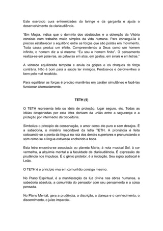Este exercício cura enfermidades da laringe e da garganta e ajuda o
desenvolvimento da clariaudiência.

―Em Magia, indica que o domínio dos obstáculos e a obtenção da Vitória
consiste num trabalho muito simples da vida humana. Para consegui-la é
preciso estabelecer o equilíbrio entre as forças que são postas em movimento.
Toda causa produz um efeito. Compreendendo a Deus como um homem
infinito, o homem diz a si mesmo: ―Eu sou o homem finito‖. O pensamento
realiza-se em palavras, as palavras em atos, em gestos, em sinais e em letras.‖

A vontade equilibrada tempera e anula os golpes e os choques da força
contrária. Não é bom para a saúde ter inimigos. Perdoai-os e devolvei-lhes o
bem pelo mal recebido.

Para equilibrar as forças é preciso mantê-las em caráter simultâneo e fazê-las
funcionar alternadamente.


                                  TETH (9)

O TETH representa teto ou idéia de proteção, lugar seguro, etc. Todas as
idéias despertadas por esta letra derivam da união entre a segurança e a
proteção por intermédio da Sabedoria.

Simboliza o principio da conservação, o amor como ato puro e sem desejos. É
a sabedoria, o mistério insondável da letra TETH. A pronúncia é feita
colocando-se a ponta da língua na raiz dos dentes superiores e pronunciando o
som como se a língua estivesse enchendo a boca.

Esta letra encontra-se associada ao planeta Marte, à nota musical Sol, à cor
vermelha, à alquimia mental e à faculdade da clariaudiência. É expressão de
prudência nos impulsos. É o gênio protetor, é a iniciação. Seu signo zodiacal é
Leão.

O TETH é o princípio vivo em comunhão consigo mesmo.

No Plano Espiritual, é a manifestação da luz divina nas obras humanas, a
sabedoria absoluta, a comunhão do pensador com seu pensamento e a coisa
pensada.

No Plano Mental, gera a prudência, a discrição, a clareza e o conhecimento; o
discernimento, o juízo imparcial.
 