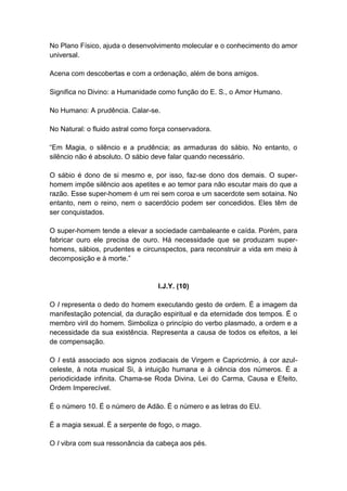 No Plano Físico, ajuda o desenvolvimento molecular e o conhecimento do amor
universal.

Acena com descobertas e com a ordenação, além de bons amigos.

Significa no Divino: a Humanidade como função do E. S., o Amor Humano.

No Humano: A prudência. Calar-se.

No Natural: o fluido astral como força conservadora.

―Em Magia, o silêncio e a prudência; as armaduras do sábio. No entanto, o
silêncio não é absoluto. O sábio deve falar quando necessário.

O sábio é dono de si mesmo e, por isso, faz-se dono dos demais. O super-
homem impõe silêncio aos apetites e ao temor para não escutar mais do que a
razão. Esse super-homem é um rei sem coroa e um sacerdote sem sotaina. No
entanto, nem o reino, nem o sacerdócio podem ser concedidos. Eles têm de
ser conquistados.

O super-homem tende a elevar a sociedade cambaleante e caída. Porém, para
fabricar ouro ele precisa de ouro. Há necessidade que se produzam super-
homens, sábios, prudentes e circunspectos, para reconstruir a vida em meio à
decomposição e à morte.‖


                                  I.J.Y. (10)

O I representa o dedo do homem executando gesto de ordem. É a imagem da
manifestação potencial, da duração espiritual e da eternidade dos tempos. É o
membro viril do homem. Simboliza o princípio do verbo plasmado, a ordem e a
necessidade da sua existência. Representa a causa de todos os efeitos, a lei
de compensação.

O I está associado aos signos zodiacais de Virgem e Capricórnio, à cor azul-
celeste, à nota musical Si, à intuição humana e à ciência dos números. É a
periodicidade infinita. Chama-se Roda Divina, Lei do Carma, Causa e Efeito,
Ordem Imperecível.

É o número 10. É o número de Adão. É o número e as letras do EU.

É a magia sexual. É a serpente de fogo, o mago.

O I vibra com sua ressonância da cabeça aos pés.
 